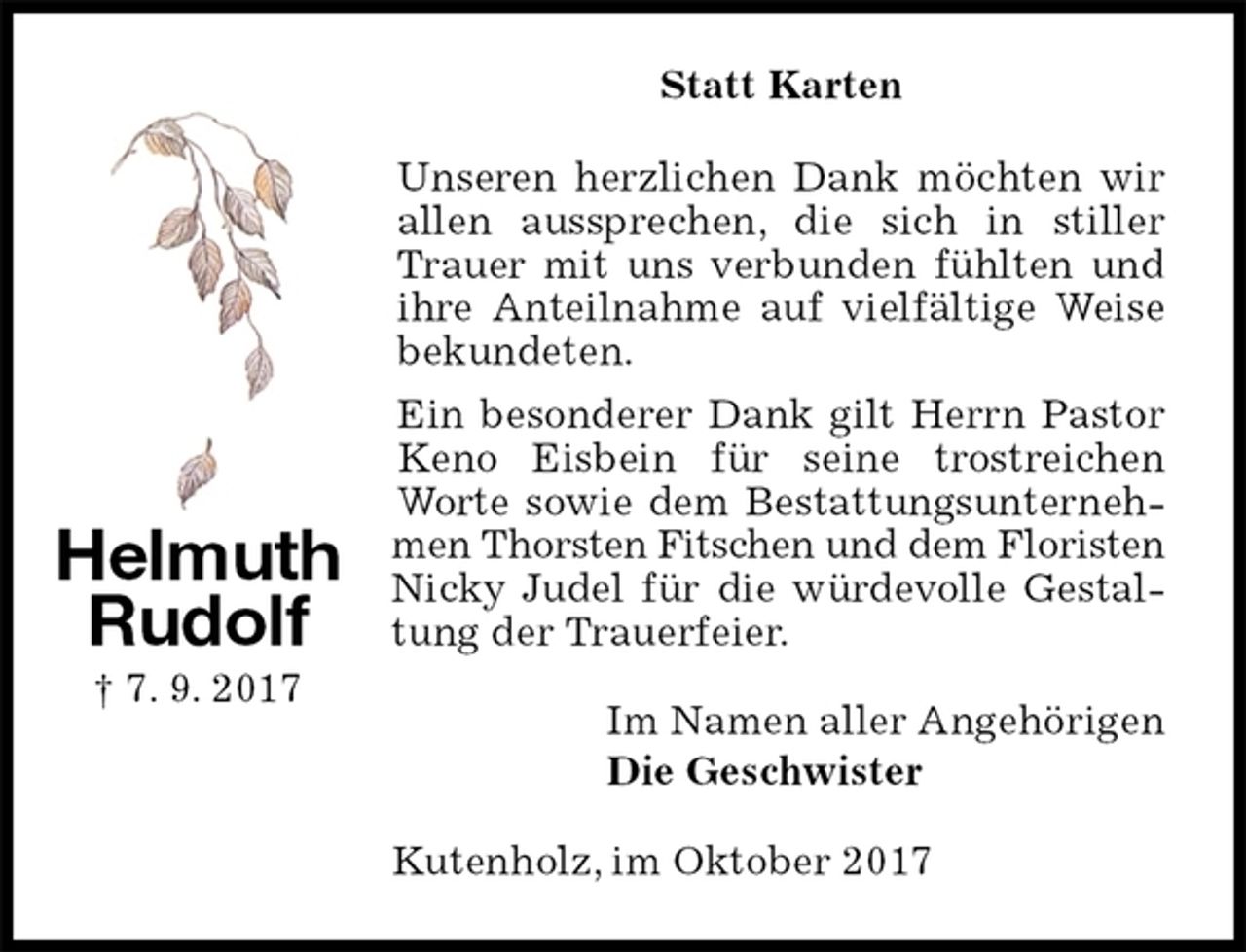 <p>Statt Karten<br />Unseren herzlichen Dank möchten wir allen aussprechen, die sich in stiller Trauer mit uns verbunden fühlten und ihre Anteilnahme auf vielfältige Weise bekundeten.<br />Ein besonderer Dank gilt Herrn Pastor Keno Eisbein für seine trostreichen Worte sowie dem Bestattungsunternehmen Thorsten Fitschen und dem Floristen Nicky Judel für die würdevolle Gestaltung der Trauerfeier.<br />Im Namen aller Angehörigen<br />Die Geschwister<br />Kutenholz, im Oktober 2017<br />Helmuth<br />Rudolf<br />† 7. 9. 2017</p>