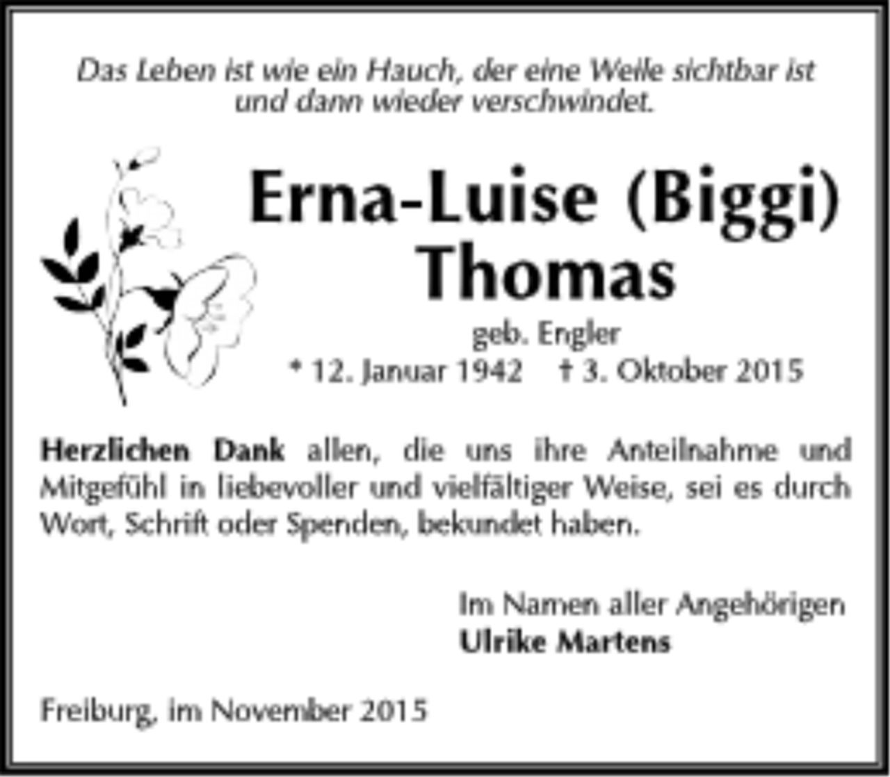 <p>Das Leben ist wie ein Hauch, der eine Weile sichtbar ist<br />und dann wieder verschwindet.</p>
<p>Erna-Luise (Biggi)<br />Thomas<br />geb. Engler</p>
<p>* 12. Januar 1942 + 3. Oktober 2015</p>
<p>Herzlichen Dank allen, die uns ihre Anteilnahme und Mitgefühl in liebevoller und vielfältiger Weise, sei es durch Wort, Schrift oder Spenden, bekundet haben.</p>
<p>Im Namen aller Angehörigen<br />Ulrike Martens</p>
<p>Freiburg, im November 2015</p>