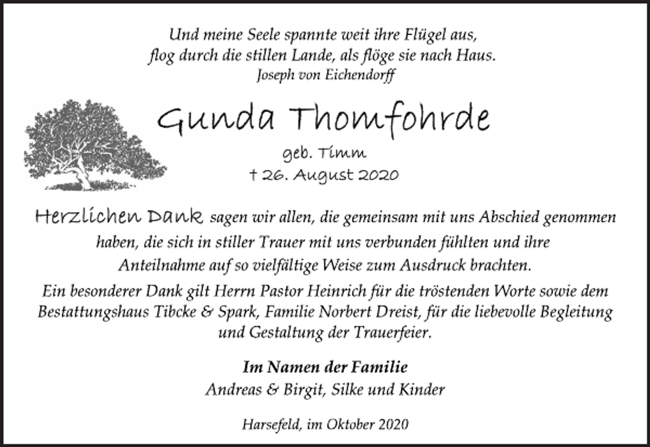 <p>Und meine Seele spannte weit ihre Flügel aus, flog durch die stillen Lande, als flöge sie nach Haus.<br />Joseph von Eichendorff<br />Gunda Thomfohrde<br />geb. Timm<br />† 26. August 2020<br />Herzlichen Dank sagen wir allen, die gemeinsam mit uns Abschied genommen haben, die sich in stiller Trauer mit uns verbunden fühlten und ihre Anteilnahme auf so vielfältige Weise zum Ausdruck brachten.<br />Ein besonderer Dank gilt Herrn Pastor Heinrich für die tröstenden Worte sowie dem Bestattungshaus Tibcke &amp; Spark, Familie Norbert Dreist, für die liebevolle Begleitung und Gestaltung der Trauerfeier.<br />Im Namen der Familie<br />Andreas &amp; Birgit, Silke<br />Harsefeld, im Oktober 2020 und Kinder</p>