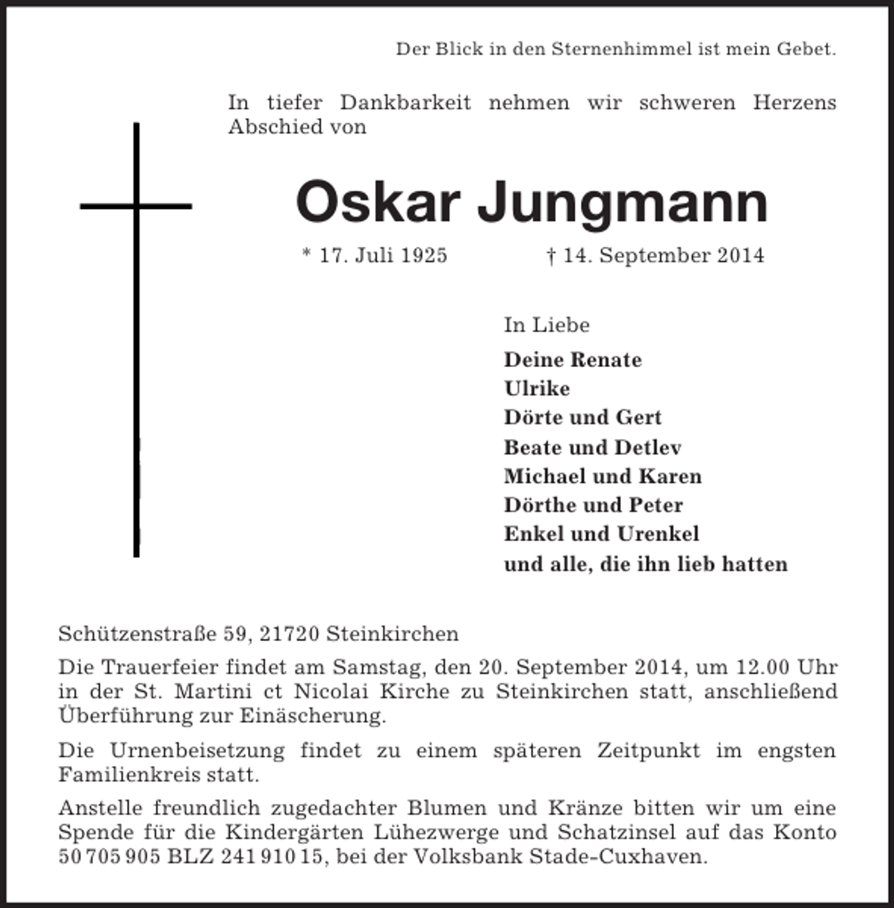<p>Der Blick in den Sternenhimmel ist mein Gebet.<br />In tiefer Dankbarkeit nehmen wir schweren Herzens<br />Abschied von<br />Oskar Jungmann<br />* 17. Juli 1925 † 14. September 2014<br />In Liebe<br />Deine Renate<br />Ulrike<br />Dörte und Gert<br />Beate und Detlev<br />Michael und Karen<br />Dörthe und Peter<br />Enkel und Urenkel<br />und alle, die ihn lieb hatten<br />Schützenstraße 59, 21720 Steinkirchen<br />Die Trauerfeier findet am Samstag, den 20. September 2014, um 12.00 Uhr in der St. Martini ct Nicolai Kirche zu Steinkirchen statt, anschließend Überführung zur Einäscherung.<br />Die Urnenbeisetzung findet zu einem späteren Zeitpunkt im engsten<br />Familienkreis statt.<br />Anstelle freundlich zugedachter Blumen und Kränze bitten wir um eine Spende für die Kindergärten Lühezwerge und Schatzinsel auf das Konto 50 705 905 BLZ 241 910 15, bei der Volksbank Stade-Cuxhaven.</p>