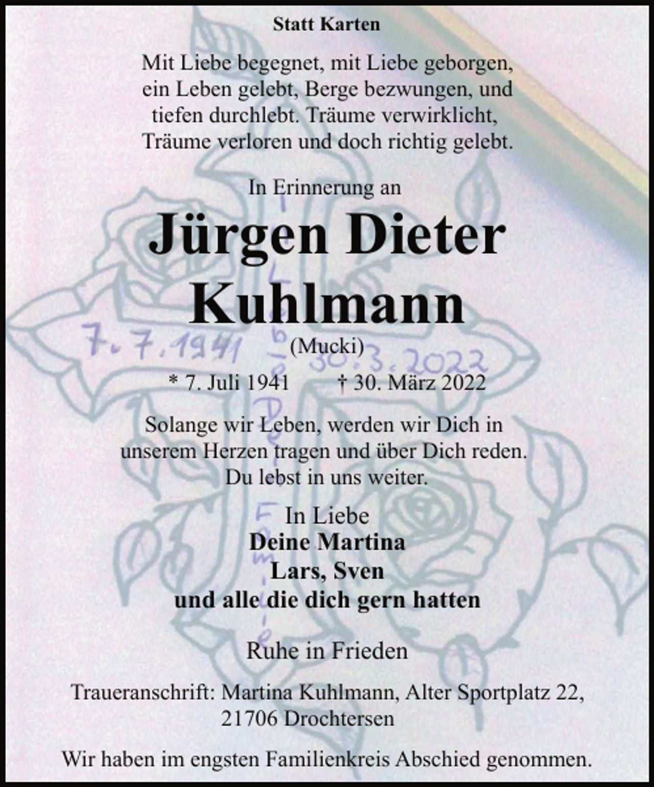 <p>Statt Karten<br />Mit Liebe begegnet, mit Liebe geborgen,<br />ein Leben gelebt, Berge bezwungen, und<br />tiefen durchlebt. Träume verwirklicht,<br />Träume verloren und doch richtig gelebt.<br />In Erinnerung an<br />Jürgen Dieter<br />Kuhlmann<br />(Mucki)<br />* 7. Juli 1941 † 30. März 2022<br />Solange wir Leben, werden wir Dich in<br />unserem Herzen tragen und über Dich reden.<br />Du lebst in uns weiter.<br />In Liebe<br />Deine Martina<br />Lars, Sven<br />und alle die dich gern hatten<br />Ruhe in Frieden<br />Traueranschrift: Martina Kuhlmann, Alter Sportplatz 22,<br />21706 Drochtersen<br />Wir haben im engsten Familienkreis Abschied genommen.</p>