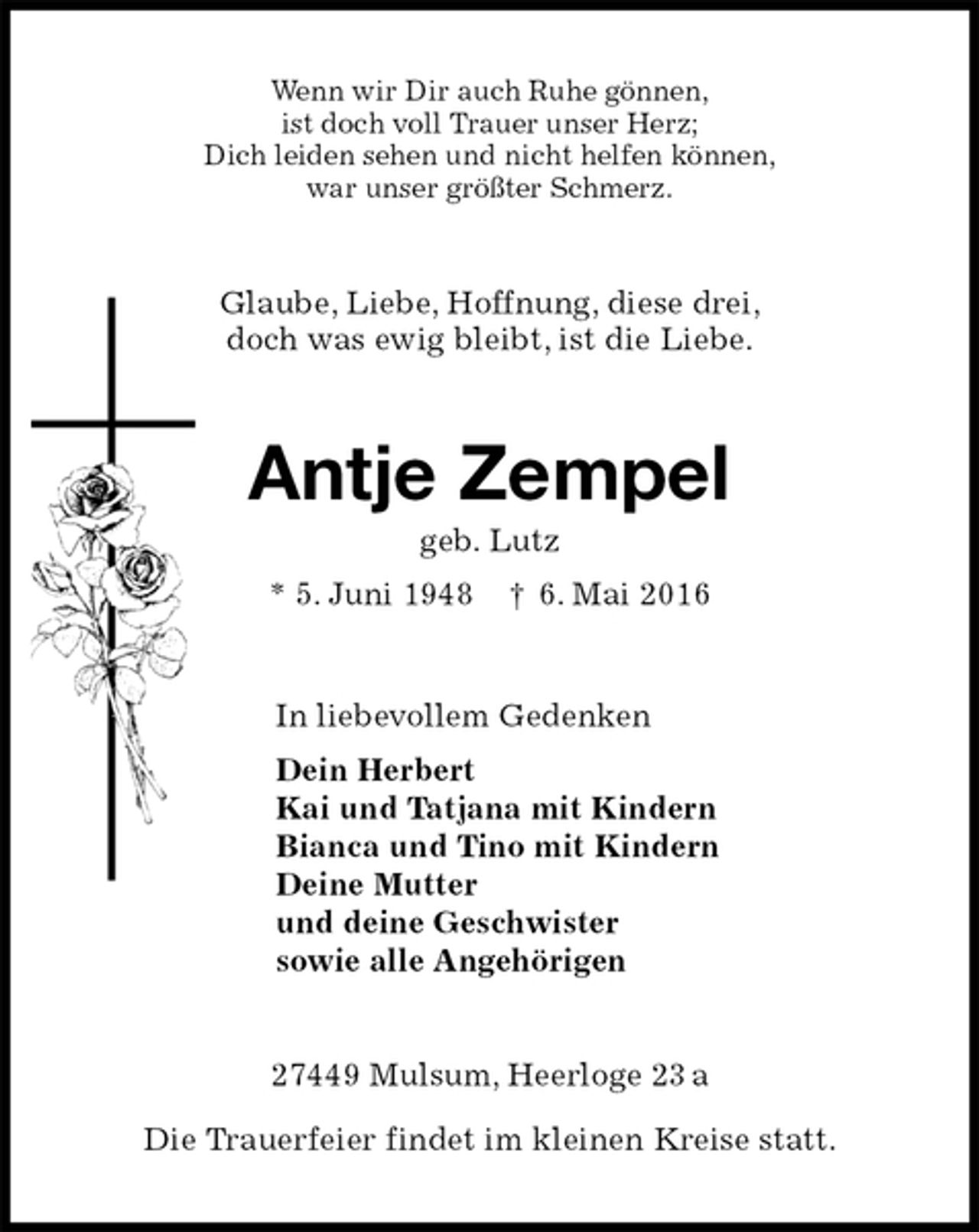 <p>Wenn wir Dir auch Ruhe gönnen,<br />ist doch voll Trauer unser Herz;<br />Dich leiden sehen und nicht helfen können,<br />war unser größter Schmerz.<br />Glaube, Liebe, Hoffnung, diese drei,<br />doch was ewig bleibt, ist die Liebe.<br />Antje Zempel<br />geb. Lutz<br />* 5. Juni 1948 † 6. Mai 2016<br />In liebevollem Gedenken<br />Dein Herbert<br />Kai und Tatjana mit Kindern<br />Bianca und Tino mit Kindern<br />Deine Mutter<br />und deine Geschwister<br />sowie alle Angehörigen<br />27449 Mulsum, Heerloge 23 a</p>
<p>Die Trauerfeier findet im kleinen Kreise statt.</p>