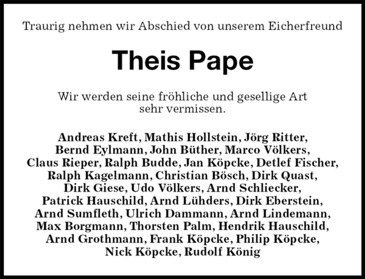 <p>Traurig nehmen wir Abschied von unserem Eicherfreund<br />Theis Pape<br />Wir werden seine fröhliche und gesellige Art<br />sehr vermissen.<br />Andreas Kreft, Mathis Hollstein, Jörg Ritter,<br />Bernd Eylmann, John Büther, Marco Völkers,<br />Claus Rieper, Ralph Budde, Jan Köpcke, Detlef Fischer, Ralph Kagelmann, Christian Bösch, Dirk Quast,<br />Dirk Giese, Udo Völkers, Arnd Schliecker,<br />Patrick Hauschild, Arnd Lühders, Dirk Eberstein,<br />Arnd Sumfleth, Ulrich Dammann, Arnd Lindemann,<br />Max Borgmann, Thorsten Palm, Hendrik Hauschild,<br />Arnd Grothmann, Frank Köpcke, Philip Köpcke,<br />Nick Köpcke, Rudolf König</p>
