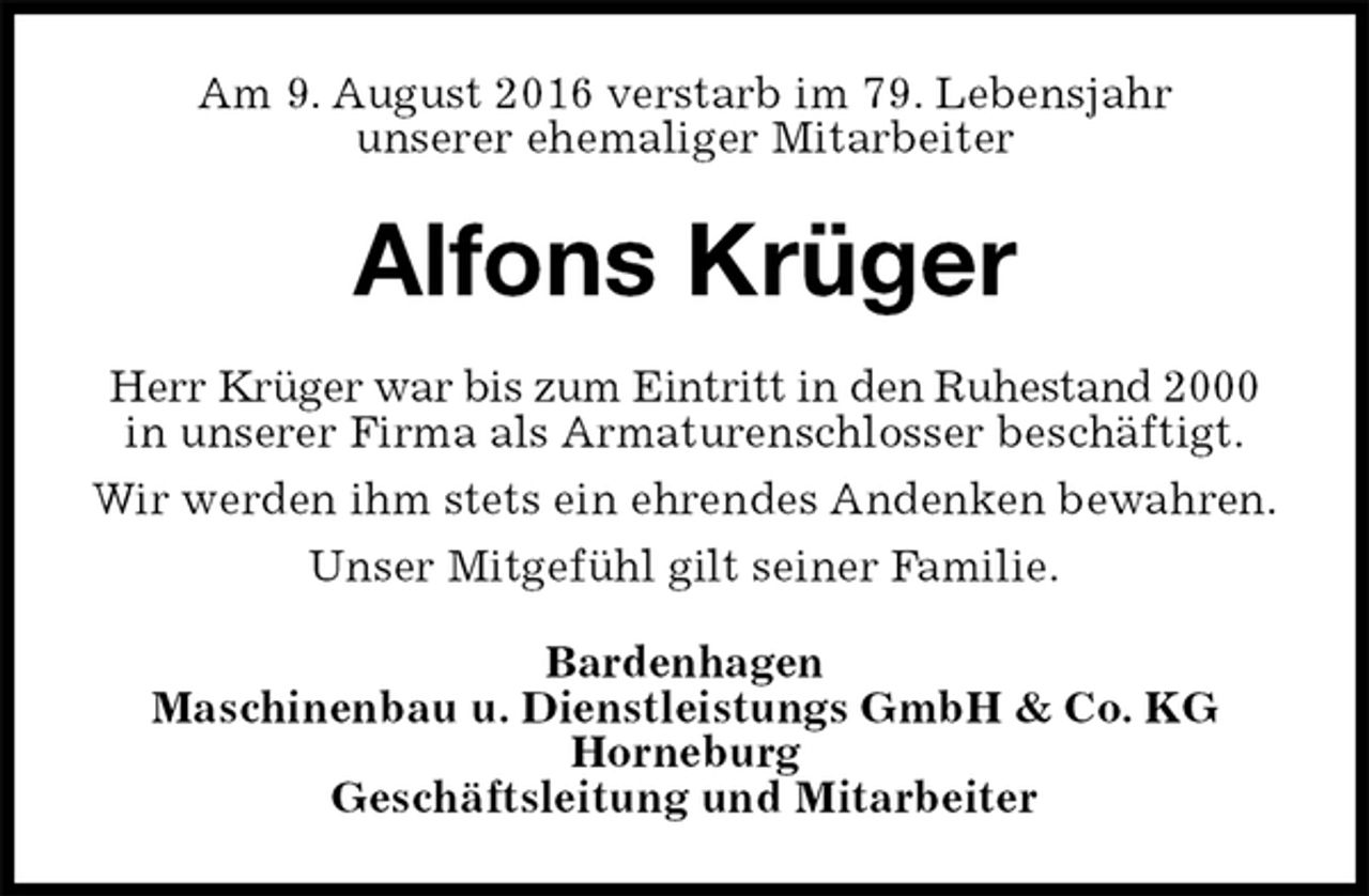 <p>Am 9. August 2016 verstarb im 79. Lebensjahr<br />unserer ehemaliger Mitarbeiter<br />Alfons Krüger<br />Herr Krüger war bis zum Eintritt in den Ruhestand 2000<br />in unserer Firma als Armaturenschlosser beschäftigt.<br />Wir werden ihm stets ein ehrendes Andenken bewahren.<br />Unser Mitgefühl gilt seiner Familie.<br />Bardenhagen<br />Maschinenbau u. Dienstleistungs GmbH &amp; Co. KG<br />Horneburg<br />Geschäftsleitung und Mitarbeiter</p>