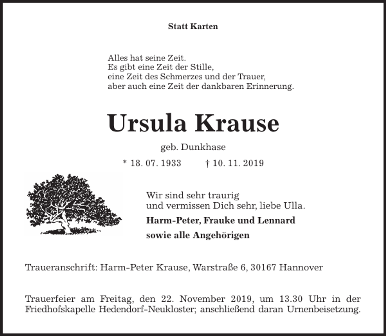 <p>Statt Karten<br />Alles hat seine Zeit.<br />Es gibt eine Zeit der Stille,<br />eine Zeit des Schmerzes und der Trauer,<br />aber auch eine Zeit der dankbaren Erinnerung.<br />Ursula Krause<br />geb. Dunkhase<br />* 18. 07. 1933 † 10. 11. 2019<br />Wir sind sehr traurig<br />und vermissen Dich sehr, liebe Ulla.<br />Harm-Peter, Frauke und Lennard<br />sowie alle Angehörigen<br />Traueranschrift: Harm-Peter Krause, Warstraße 6, 30167 Hannover</p>
<p>Trauerfeier am Freitag, den 22. November 2019, um 13.30 Uhr in der<br />Friedhofskapelle Hedendorf-Neukloster; anschließend daran Urnenbeisetzung.</p>