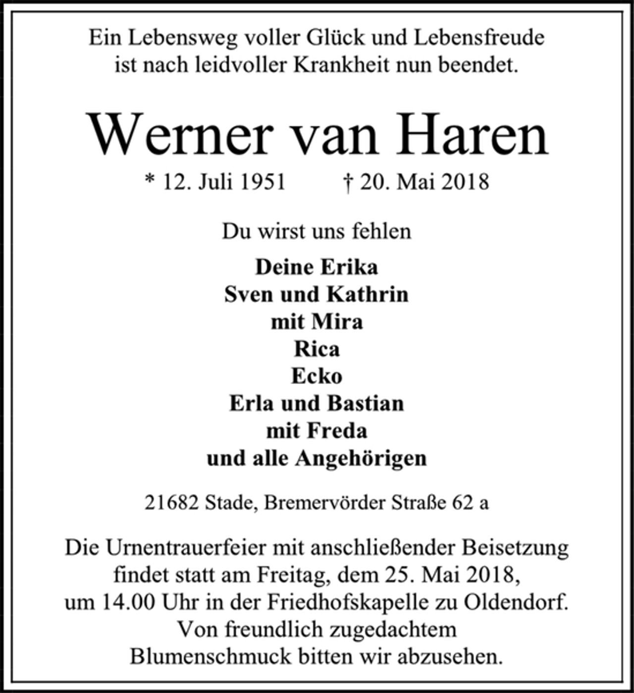 <p>Ein Lebensweg voller Glück und Lebensfreude<br />ist nach leidvoller Krankheit nun beendet.<br />Werner van Haren<br />* 12. Juli 1951 † 20. Mai 2018<br />Du wirst uns fehlen<br />Deine Erika<br />Sven und Kathrin<br />mit Mira<br />Rica<br />Ecko<br />Erla und Bastian<br />mit Freda<br />und alle Angehörigen<br />21682 Stade, Bremervörder Straße 62 a<br />Die Urnentrauerfeier mit anschließender Beisetzung<br />findet statt am Freitag, dem 25. Mai 2018,<br />um 14.00 Uhr in der Friedhofskapelle zu Oldendorf.<br />Von freundlich zugedachtem<br />Blumenschmuck bitten wir abzusehen.</p>