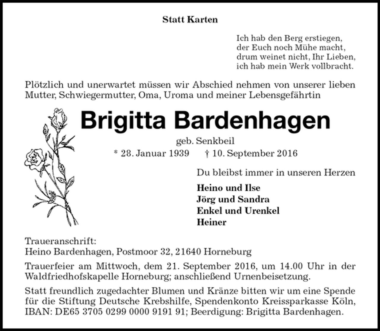 <p>Statt Karten<br />Ich hab den Berg erstiegen,<br />der Euch noch Mühe macht,<br />drum weinet nicht, Ihr Lieben,<br />ich hab mein Werk vollbracht.<br />Plötzlich und unerwartet müssen wir Abschied nehmen von unserer lieben Mutter, Schwiegermutter, Oma, Uroma und meiner Lebensgefährtin<br />Brigitta Bardenhagen<br />geb. Senkbeil<br />* 28. Januar 1939 † 10. September 2016<br />Du bleibst immer in unseren Herzen<br />Heino und Ilse<br />Jörg und Sandra<br />Enkel und Urenkel<br />Heiner<br />Traueranschrift:<br />Heino Bardenhagen, Postmoor 32, 21640 Horneburg<br />Trauerfeier am Mittwoch, dem 21. September 2016, um 14.00 Uhr in der Waldfriedhofskapelle Horneburg; anschließend Urnenbeisetzung.<br />Statt freundlich zugedachter Blumen und Kränze bitten wir um eine Spende für die Stiftung Deutsche Krebshilfe, Spendenkonto Kreissparkasse Köln, IBAN: DE65 3705 0299 0000 9191 91; Beerdigung: Brigitta Bardenhagen.</p>