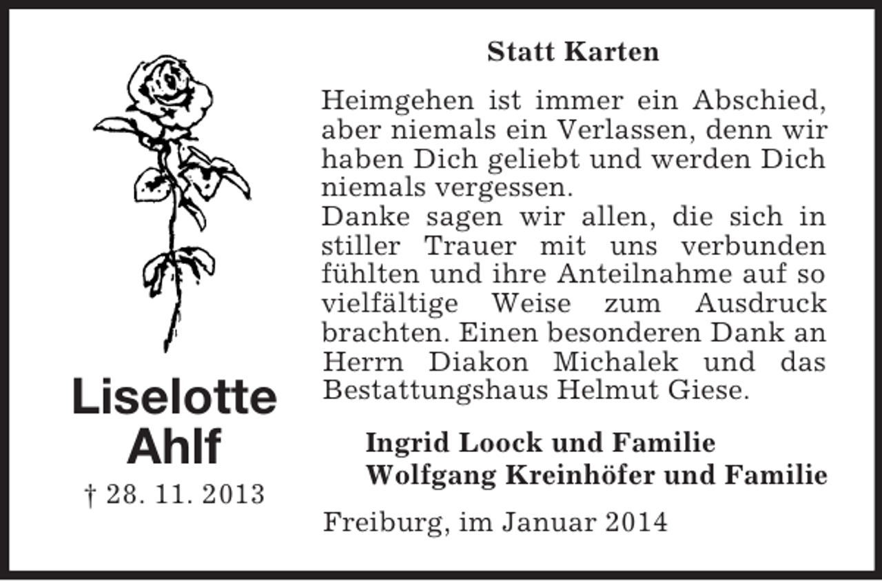<p>Liselotte<br />Ahlf<br />† 28. 11. 2013<br />Statt Karten<br />Heimgehen ist immer ein Abschied, aber niemals ein Verlassen, denn wir haben Dich geliebt und werden Dich niemals vergessen.<br />Danke sagen wir allen, die sich in stiller Trauer mit uns verbunden fühlten und ihre Anteilnahme auf so vielfältige Weise zum Ausdruck brachten. Einen besonderen Dank an Herrn Diakon Michalek und das<br />Bestattungshaus Helmut Giese.<br />Ingrid Loock und Familie<br />Wolfgang Kreinhöfer und Familie<br />Freiburg, im Januar 2014</p>