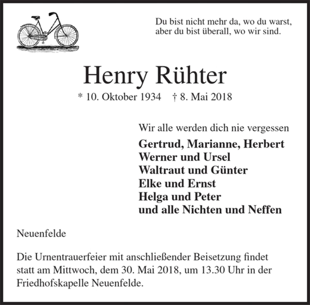 <p>Du bist nicht mehr da, wo du warst,<br />aber du bist überall, wo wir sind.</p><p>Henry Rühter<br />* 10. Oktober 1934 + 8. Mai 2018</p><p>Wir alle werden dich nie vergessen<br />Gertrud, Marianne, Herbert<br />Werner und Ursel<br />Waltraut und Günter<br />Elke und Ernst<br />Helga und Peter<br />und alle Nichten und Neffen</p><p>Neuenfelde</p><p>Die Urnentrauerfeier mit anschließender Beisetzung findet statt am Mittwoch, dem 30. Mai 2018, um 13.30 Uhr inder Friedhofskapelle Neuenfelde.</p>