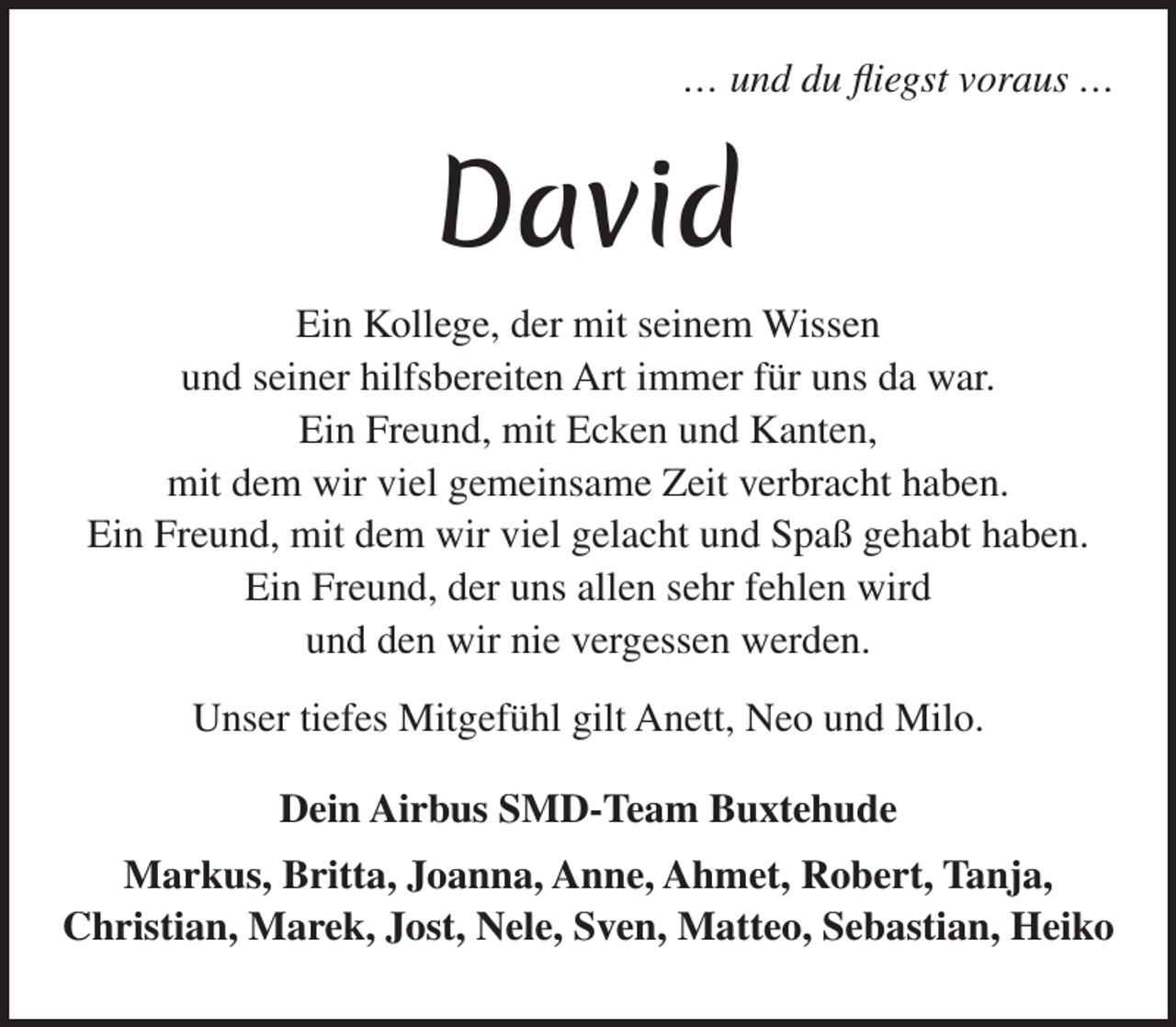 <p>...und du fliegst voraus...</p><p>David (Schriftart: Merienda Druck Mittel)</p><p>Ein Kollege, der mit seinem Wissen<br />und seiner hilfsbereiten Art immer für uns da war.<br />Ein Freund, mit Ecken und Kanten,<br />mit dem wir viel gemeinsame Zeit verbracht haben.<br />Ein Freund, mit dem wir viel gelacht und Spaß gehabt haben.<br />Ein Freund, der uns allen sehr fehlen wird<br />und den wir nie vergessen werden.<br />Unser tiefes Mitgefühl gilt Anett, Neo und Milo.</p><p>Dein Airbus SMD-Team Buxtehude</p><p>Markus, Britta, Joanna, Anne, Ahmet, Robert, Tanja,<br />Christian, Marek, Jost, Nele, Sven, Matteo, Sebastian Heiko</p>