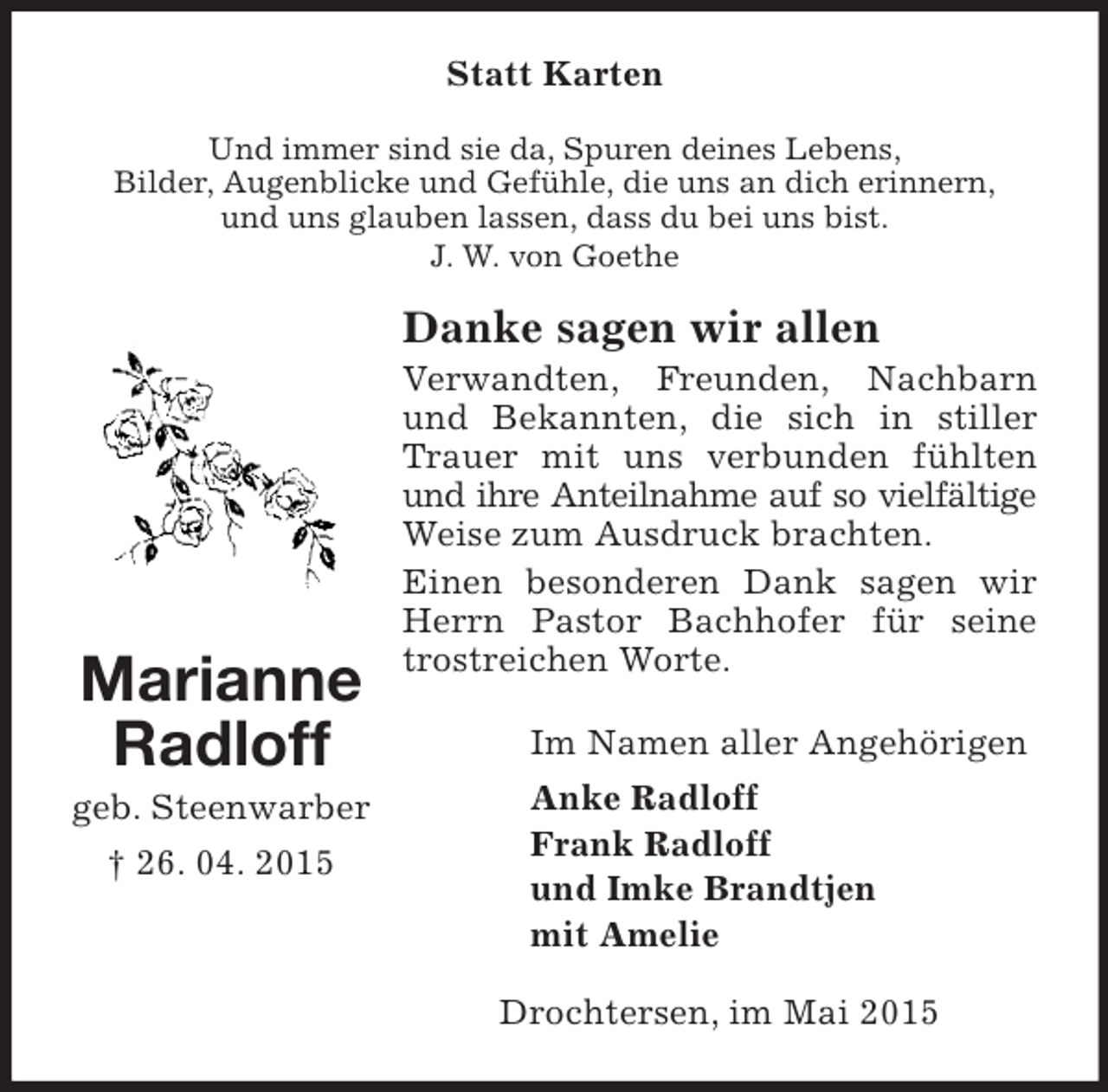 <p>Marianne Radloff<br />geb. Steenwarber<br />† 26. 04. 2015<br />Statt Karten<br />Und immer sind sie da, Spuren deines Lebens,<br />Bilder, Augenblicke und Gefühle, die uns an dich erinnern,<br />und uns glauben lassen, dass du bei uns bist.<br />J. W. von Goethe<br />Danke sagen wir allen<br />Verwandten, Freunden, Nachbarn und Bekannten, die sich in stiller Trauer mit uns verbunden fühlten und ihre Anteilnahme auf so vielfältige<br />Weise zum Ausdruck brachten.<br />Einen besonderen Dank sagen wir Herrn Pastor Bachhofer für seine trostreichen Worte.<br />Im Namen aller Angehörigen<br />Anke Radloff<br />Frank Radloff<br />und Imke Brandtjen<br />mit Amelie<br />Drochtersen, im Mai 2015</p>