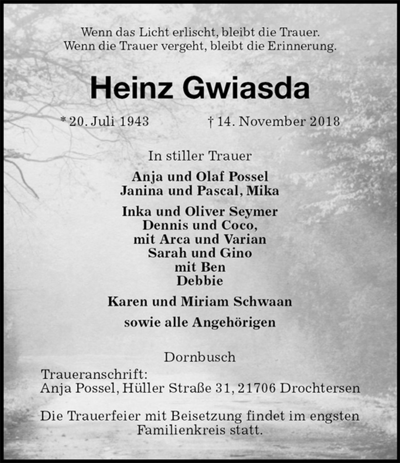 <p>Wenn das Licht erlischt, bleibt die Trauer.<br />Wenn die Trauer vergeht, bleibt die Erinnerung.<br />Heinz Gwiasda<br />* 20. Juli 1943 † 14. November 2018<br />In stiller Trauer<br />Anja und Olaf Possel<br />Janina und Pascal, Mika<br />Inka und Oliver Seymer<br />Dennis und Coco,<br />mit Arca und Varian<br />Sarah und Gino<br />mit Ben<br />Debbie<br />Karen und Miriam Schwaan<br />sowie alle Angehörigen<br />Dornbusch<br />Traueranschrift:<br />Anja Possel, Hüller Straße 31, 21706 Drochtersen</p><p>Die Trauerfeier mit Beisetzung findet im engsten<br />Familienkreis statt.</p>