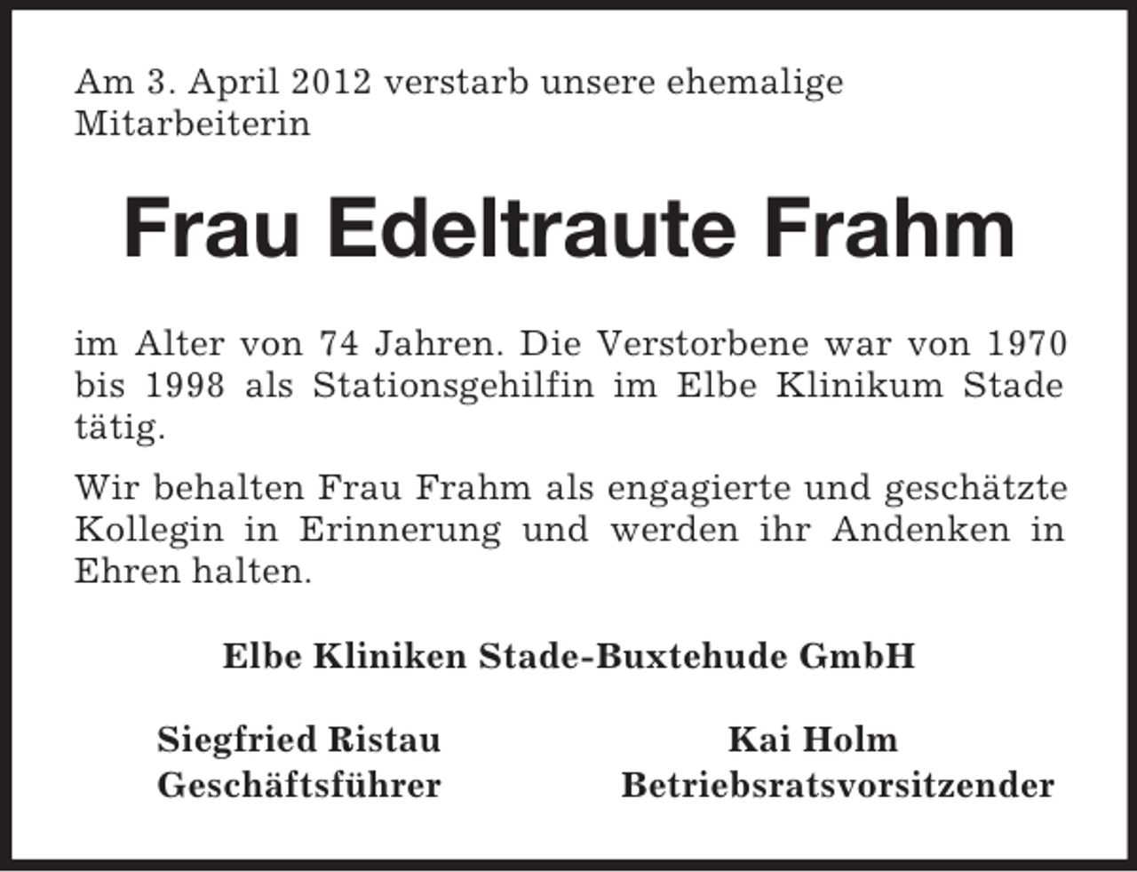 <p>Am 3. April 2012 verstarb unsere ehemalige<br />Mitarbeiterin<br />Frau Edeltraute Frahm<br />im Alter von 74 Jahren. Die Verstorbene war von 1970 bis 1998 als Stationsgehilfin im Elbe Klinikum Stade tätig.<br />Wir behalten Frau Frahm als engagierte und geschätzte Kollegin in Erinnerung und werden ihr Andenken in Ehren halten.<br />Elbe Kliniken Stade-Buxtehude GmbH<br />Siegfried Ristau Kai Holm<br />Geschäftsführer Betriebsratsvorsitzender</p>