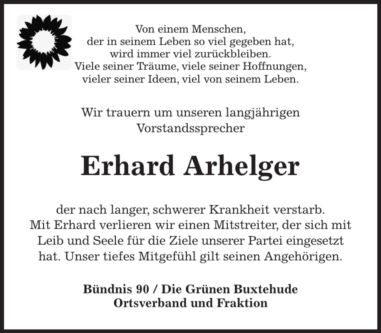 <p>Von einem Menschen,<br />der in seinem Leben so viel gegeben hat,<br />wird immer viel zurückbleiben.<br />Viele seiner Träume, viele seiner Hoffnungen,<br />vieler seiner Ideen, viel von seinem Leben.<br />Wir trauern um unseren langjährigen<br />Vorstandssprecher<br />Erhard Arhelger<br />der nach langer, schwerer Krankheit verstarb.<br />Mit Erhard verlieren wir einen Mitstreiter, der sich mit Leib und Seele für die Ziele unserer Partei eingesetzt hat. Unser tiefes Mitgefühl gilt seinen Angehörigen.<br />Bündnis 90 / Die Grünen Buxtehude<br />Ortsverband und Fraktion</p>