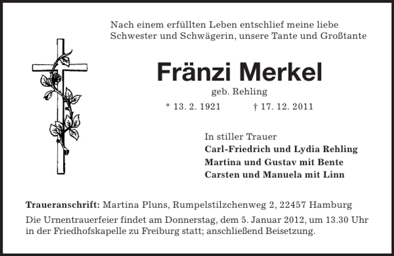 <p>Nach einem erfüllten Leben entschlief meine liebe<br />Schwester und Schwägerin, unsere Tante und Großtante</p><p>Fränzi Merkel<br />geb. Rehling<br />* 13. 2. 1921</p><p>† 17. 12. 2011</p><p>In stiller Trauer<br />Carl-Friedrich und Lydia Rehling<br />Martina und Gustav mit Bente<br />Carsten und Manuela mit Linn<br />Traueranschrift: Martina Pluns, Rumpelstilzchenweg 2, 22457 Hamburg<br />Die Urnentrauerfeier findet am Donnerstag, dem 5. Januar 2012, um 13.30 Uhr<br />in der Friedhofskapelle zu Freiburg statt; anschließend Beisetzung.</p>