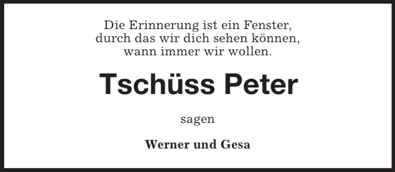 <p>Die Erinnerung ist ein Fenster,<br />durch das wir dich sehen können,<br />wann immer wir wollen.<br />Tschüss Peter<br />sagen<br />Werner und Gesa</p>