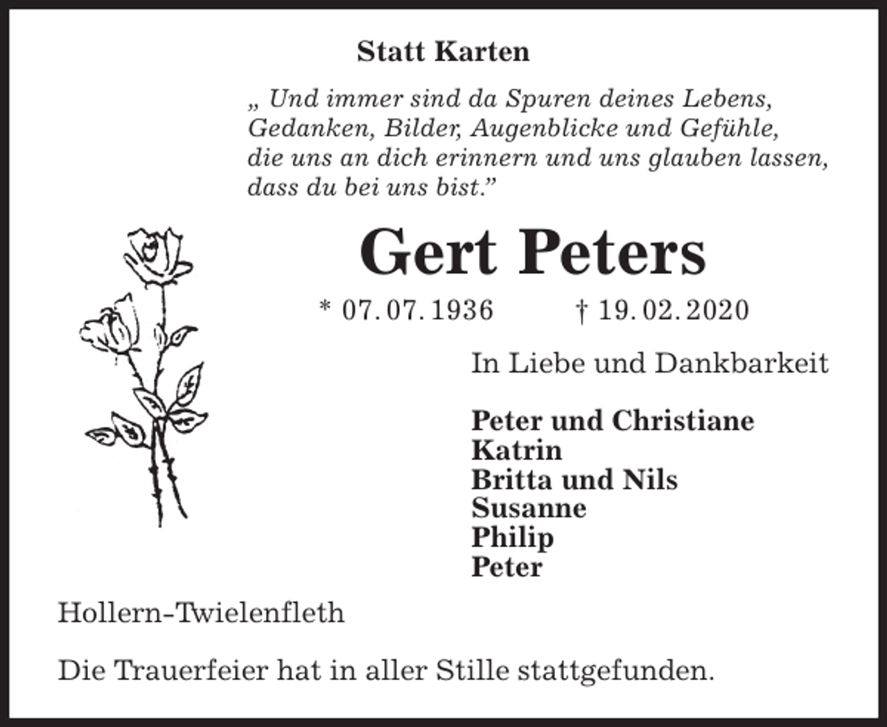 <p>Statt Karten<br />„ Und immer sind da Spuren deines Lebens,<br />Gedanken, Bilder, Augenblicke und Gefühle,<br />die uns an dich erinnern und uns glauben lassen,<br />dass du bei uns bist.”<br />Gert Peters<br />* 07. 07. 1936 † 19. 02. 2020<br />In Liebe und Dankbarkeit</p>
<p>Peter und Christiane<br />Katrin<br />Britta und Nils<br />Susanne<br />Philip<br />Peter<br />Hollern-Twielenfleth</p>
<p>Die Trauerfeier hat in aller Stille stattgefunden.</p>