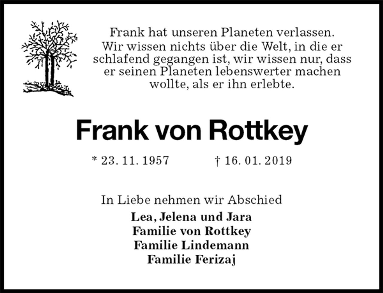 <p>Frank hat unseren Planeten verlassen.<br />Wir wissen nichts über die Welt, in die er schlafend gegangen ist, wir wissen nur, dass er seinen Planeten lebenswerter machen<br />wollte, als er ihn erlebte.<br />Frank von Rottkey<br />* 23. 11. 1957 † 16. 01. 2019<br />In Liebe nehmen wir Abschied<br />Lea, Jelena und Jara<br />Familie von Rottkey<br />Familie Lindemann<br />Familie Ferizaj</p>