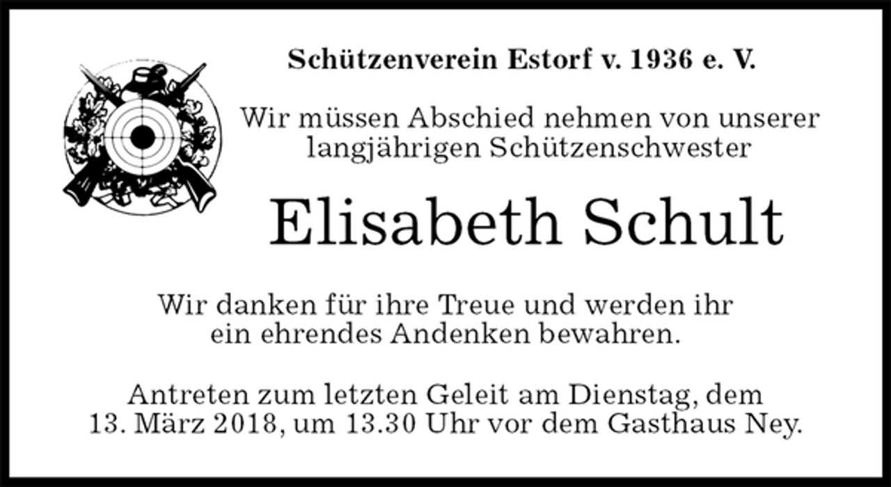 <p>Schützenverein Estorf v. 1936 e. V.</p><p>Wir müssen Abschied nehmen von unserer<br />langjährigen Schützenschwester<br />Elisabeth Schult<br />Wir danken für ihre Treue und werden ihr<br />ein ehrendes Andenken bewahren.<br />Antreten zum letzten Geleit am Dienstag, dem<br />13. März 2018, um 13.30 Uhr vor dem Gasthaus Ney.</p>