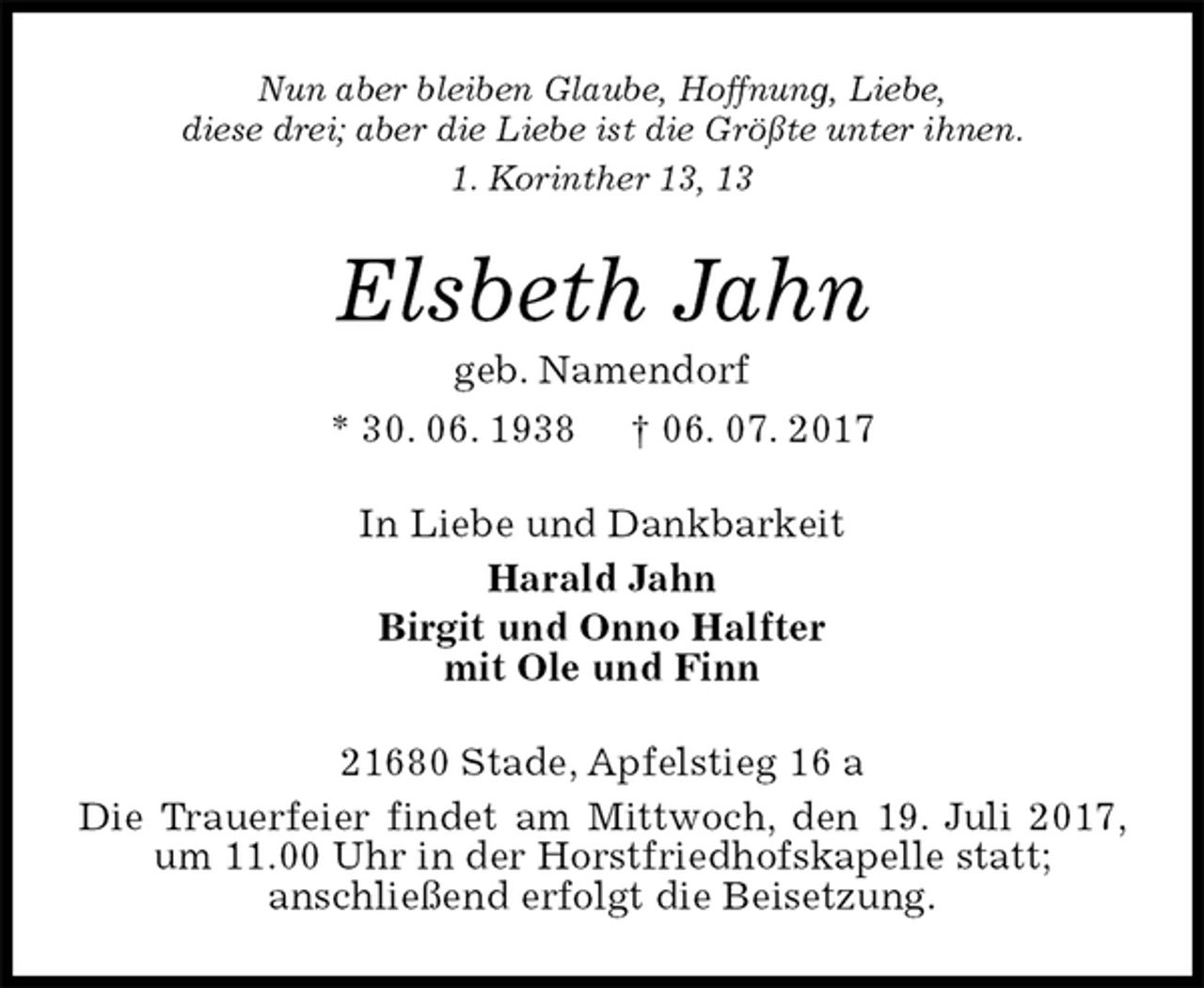<p>Nun aber bleiben Glaube, Hoffnung, Liebe,<br />diese drei; aber die Liebe ist die Größte unter ihnen.<br />1. Korinther 13, 13<br />Elsbeth Jahn<br />geb. Namendorf<br />* 30. 06. 1938 † 06. 07. 2017<br />In Liebe und Dankbarkeit<br />Harald Jahn<br />Birgit und Onno Halfter<br />mit Ole und Finn<br />21680 Stade, Apfelstieg 16 a<br />Die Trauerfeier findet am Mittwoch, den 19. Juli 2017, um 11.00 Uhr in der Horstfriedhofskapelle statt;<br />anschließend erfolgt die Beisetzung.</p>