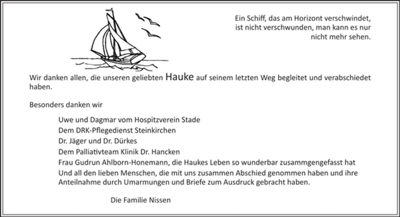 <p>Ein Schiff, das am Horizont verschwindet,<br />ist nicht verschwunden, man kann es nur nicht mehr sehen.</p><p>Wir danken allen, die unseren geliebten Hauke auf seinem letzten Weg begleitet und verabschiedet haben.</p><p>Besonders danken wir<br />Uwe und Dagmar vom Hospitzverein Stade,</p><p>dem DRK-Pflegedienst Steinkirchen,</p><p>Dr. Jäger und Dr. Dürkes,</p><p>dem Palliativteam Klinik Dr. Hancken,</p><p>Frau Gudrun Ahlborn-Honemann, die Haukes Leben so wunderbar zusammgengefasst hat</p><p>und all den lieben Menschen, die mit uns zusammen Abschied genommen haben und ihre Anteilnahme durch Umarmungen und Briefe zum Ausdruck gebracht haben.</p><p>Die Familie Nissen</p>