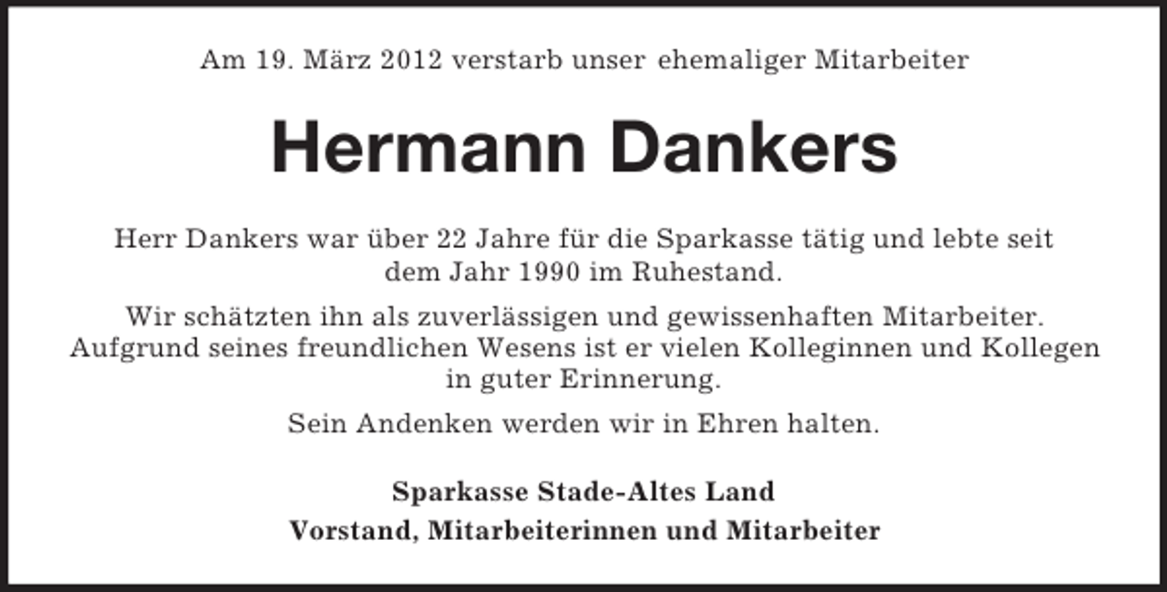 <p>Am 19. März 2012 verstarb unser ehemaliger Mitarbeiter</p><p>Hermann Dankers<br />Herr Dankers war über 22 Jahre für die Sparkasse tätig und lebte seit<br />dem Jahr 1990 im Ruhestand.<br />Wir schätzten ihn als zuverlässigen und gewissenhaften Mitarbeiter.<br />Aufgrund seines freundlichen Wesens ist er vielen Kolleginnen und Kollegen<br />in guter Erinnerung.<br />Sein Andenken werden wir in Ehren halten.<br />Sparkasse Stade-Altes Land<br />Vorstand, Mitarbeiterinnen und Mitarbeiter</p>
