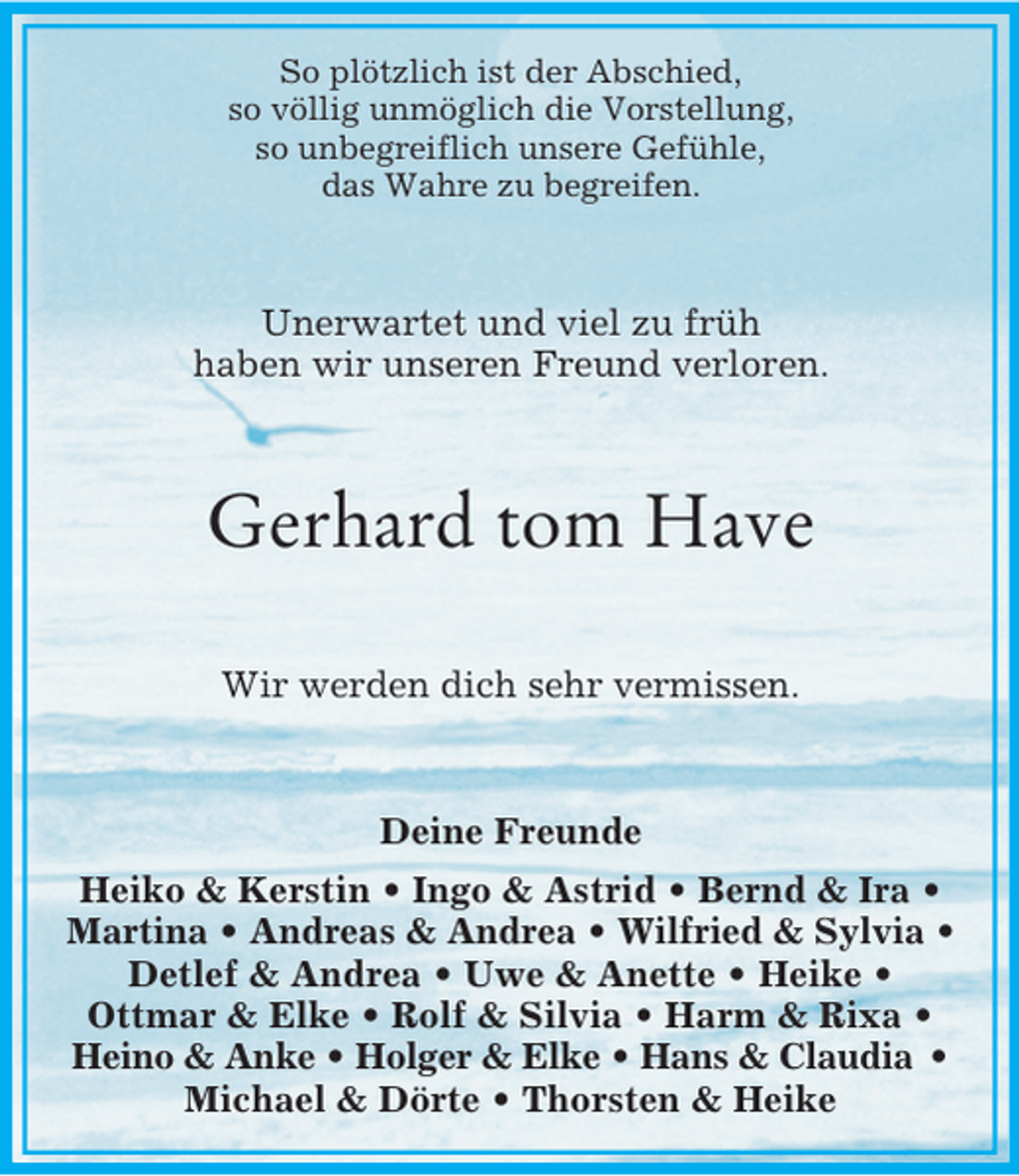 <p>So plötzlich ist der Abschied,<br />so völlig unmöglich die Vorstellung,<br />so unbegreiflich unsere Gefühle,<br />das Wahre zu begreifen.<br />Unerwartet und viel zu früh<br />haben wir unseren Freund verloren.<br />Gerhard tom Have<br />Wir werden dich sehr vermissen.<br />Deine Freunde<br />Heiko</p>