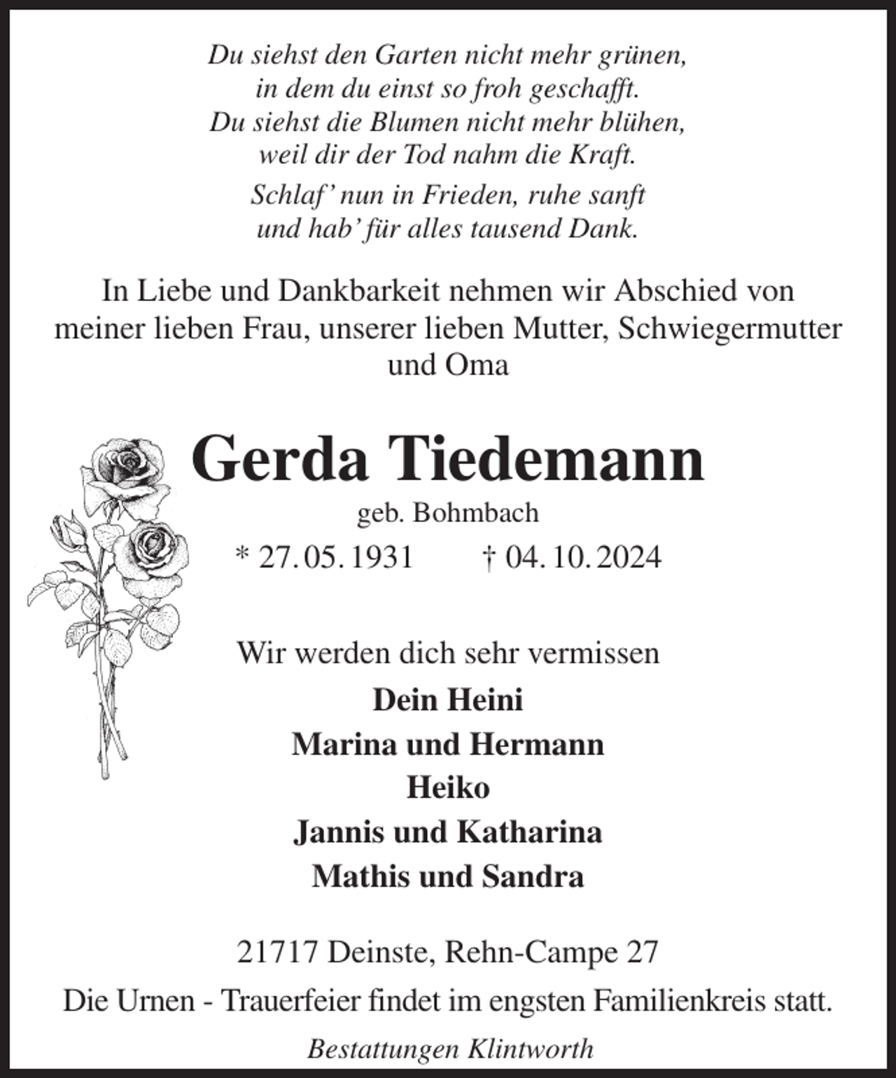 <p>Du siehst den Garten nicht mehr grünen,<br />in dem du einst so froh geschafft.<br />Du siehst die Blumen nicht mehr blühen,<br />weil dir der Tod nahm die Kraft.<br />Schlaf' nun in Frieden, ruhe sanft<br />und hab' für alles tausend Dank.<br />In Liebe und Dankbarkeit nehmen wir Abschied von<br />meiner lieben Frau, unserer lieben Mutter, Schwiegermutter<br />und Oma<br />Gerda Tiedemann<br />geb. Bohmbach<br />* 27. 05. 1931 † 04. 10. 2024<br />Wir werden dich sehr vermissen<br />Dein Heini<br />Marina und Hermann<br />Heiko<br />Jannis und Katharina<br />Mathis und Sandra<br />21717 Deinste, Rehn-Campe 27<br />Die Urnen - Trauerfeier findet im engsten Familienkreis statt.<br />Bestattungen Klintworth</p>