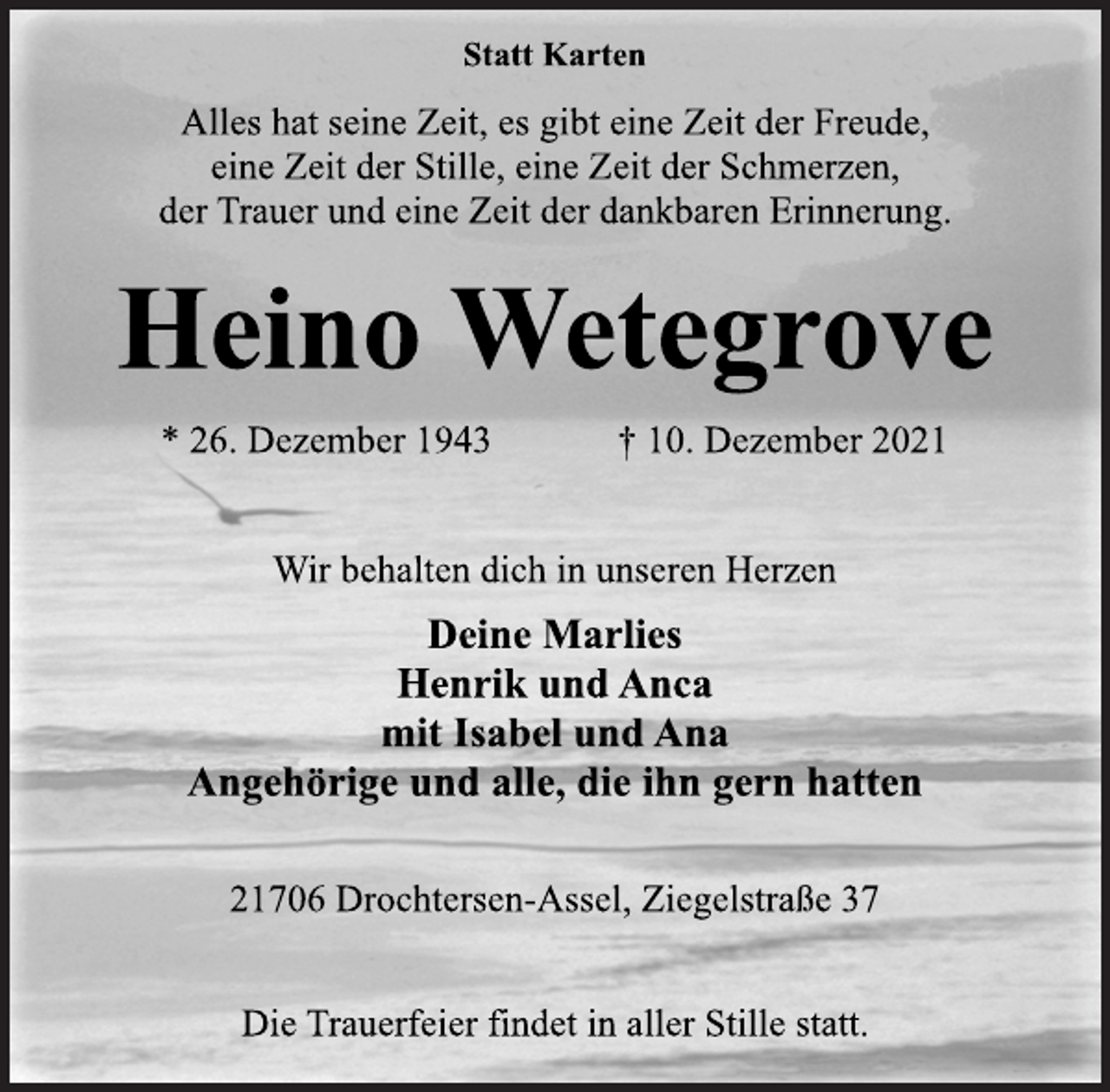 <p>Statt Karten<br />Alles hat seine Zeit, es gibt eine Zeit der Freude,<br />eine Zeit der Stille, eine Zeit der Schmerzen,<br />der Trauer und eine Zeit der dankbaren Erinnerung.<br />Heino Wetegrove<br />* 26. Dezember 1943 † 10. Dezember 2021<br />Wir behalten dich in unseren Herzen<br />Deine Marlies<br />Henrik und Anca<br />mit Isabel und Ana<br />Angehörige und alle, die ihn gern hatten<br />21706 Drochtersen-Assel, Ziegelstraße 37<br />Die Trauerfeier findet in aller Stille statt.</p>