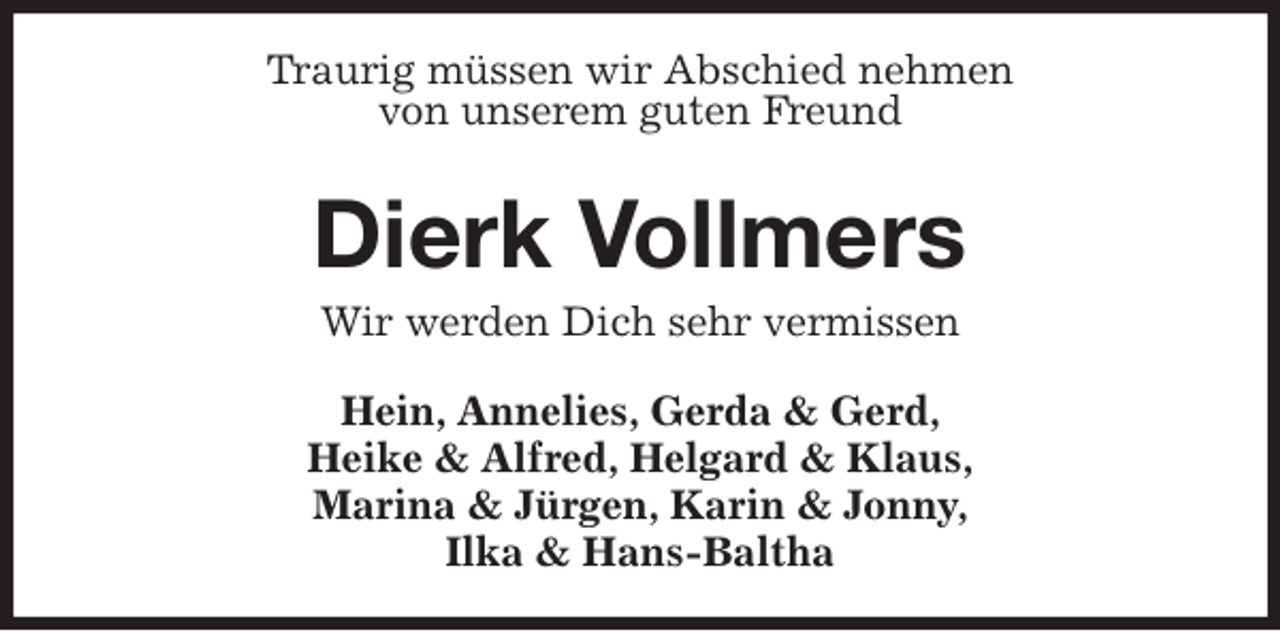 <p>Traurig müssen wir Abschied nehmen<br />von unserem guten Freund</p>
<p>Dierk Vollmers<br />Wir werden Dich sehr vermissen</p>
<p>Hein, Annelies, Gerda &amp; Gerd,<br />Heike &amp; Alfred, Helgard &amp; Klaus,<br />Marina &amp; Jürgen, Karin &amp; Jonny,<br />Ilka &amp; Hans-Baltha</p>