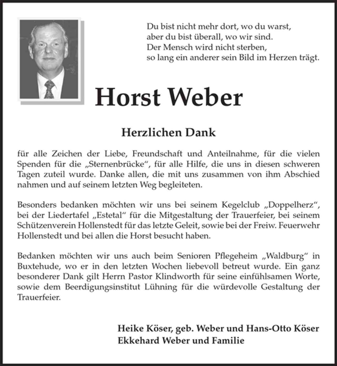 <p>Du bist nicht mehr dort, wo du warst,<br />aber du bist überall, wo wir sind.<br />Der Mensch wird nicht sterben,<br />so lang ein anderer sein Bild im Herzen trägt.</p><p>Horst Weber</p><p>Herzlichen Dank</p><p>für alle Zeichen der Liebe, Freundschaft und Anteilnahme, für die vielen Spenden für die „Sternenbrücke“, für alle Hilfe, die uns in diesen schweren Tagen zuteil wurde. Danke allen, die mit uns zusammen von ihm Abschied nahmen und auf seinem letzten Weg begleiteten.</p><p>Besonders bedanken möchten wir uns bei seinem Kegelclub „Doppelherz“, bei der Liedertafel „Estetal“ für die Mitgestaltung der Trauerfeier, bei seinem Schützenverein Hollenstedt für das letzte Geleit, sowie bei der Freiw. Feuerwehr Hollenstedt und bei allen die Horst besucht haben.</p><p>Bedanken möchten wir uns auch beim Senioren Pflegeheim „Waldburg“ in Buxtehude, wo er in den letzten Wochen liebevoll betreut wurde. Ein ganz besonderer Dank gilt Herrn Pastor Klindworth für seine einfühlsamen Worte, sowie dem Beerdigungsinstitut Lühning für die würdevolle Gestaltung der Trauerfeier.</p><p>Heike Köser, geb. Weber und Hans-Otto Köser<br />Ekkehard Weber und Familie</p>