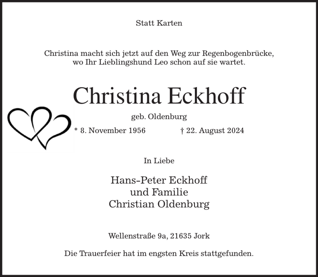 <p>Statt Karten<br />Christina macht sich jetzt auf den Weg zur Regenbogenbrücke,<br />wo Ihr Lieblingshund Leo schon auf sie wartet.<br />Christina Eckhoff<br />geb. Oldenburg<br />* 8. November 1956 † 22. August 2024<br />In Liebe</p><p>Hans-Peter Eckhoff<br />und Familie<br />Christian Oldenburg<br />Wellenstraße 9a, 21635 Jork</p><p>Die Trauerfeier hat im engsten Kreis stattgefunden.</p>