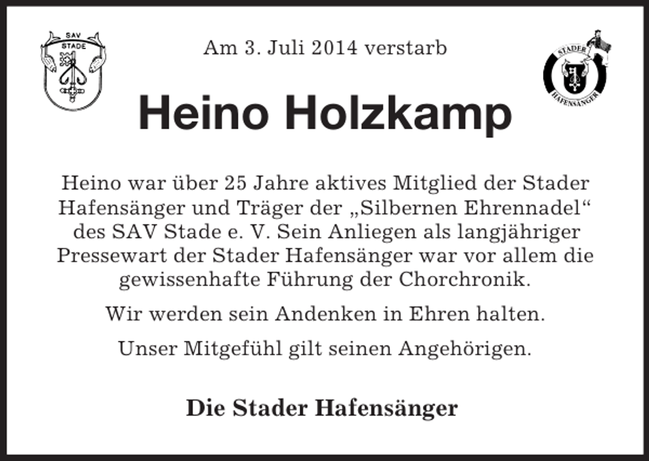 <p>Am 3. Juli 2014 verstarb<br />Heino Holzkamp<br />Heino war über 25 Jahre aktives Mitglied der Stader<br />Hafensänger und Träger der „Silbernen Ehrennadel“<br />des SAV Stade e. V. Sein Anliegen als langjähriger<br />Pressewart der Stader Hafensänger war vor allem die<br />gewissenhafte Führung der Chorchronik.<br />Wir werden sein Andenken in Ehren halten.<br />Unser Mitgefühl gilt seinen Angehörigen.<br />Die Stader Hafensänger</p>