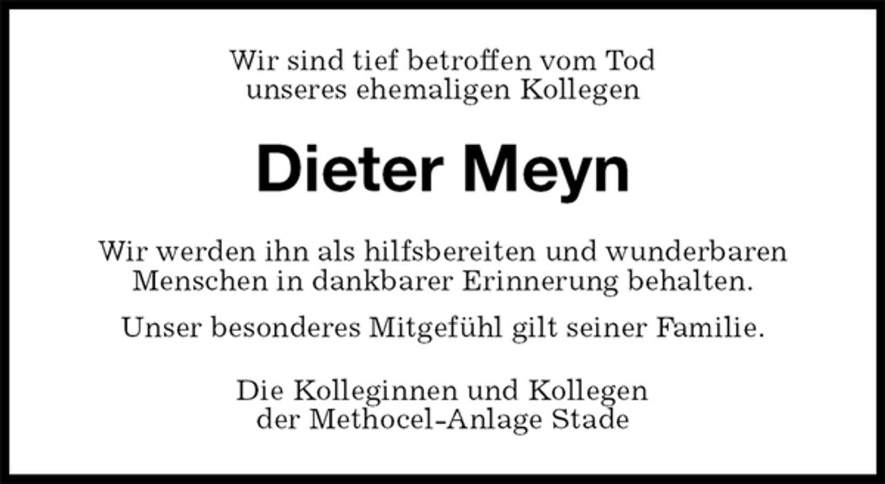 <p>Wir sind tief betroffen vom Tod<br />unseres ehemaligen Kollegen<br />Dieter Meyn<br />Wir werden ihn als hilfsbereiten und wunderbaren Menschen in dankbarer Erinnerung behalten.<br />Unser besonderes Mitgefühl gilt seiner Familie.<br />Die Kolleginnen und Kollegen<br />der Methocel-Anlage Stade</p>