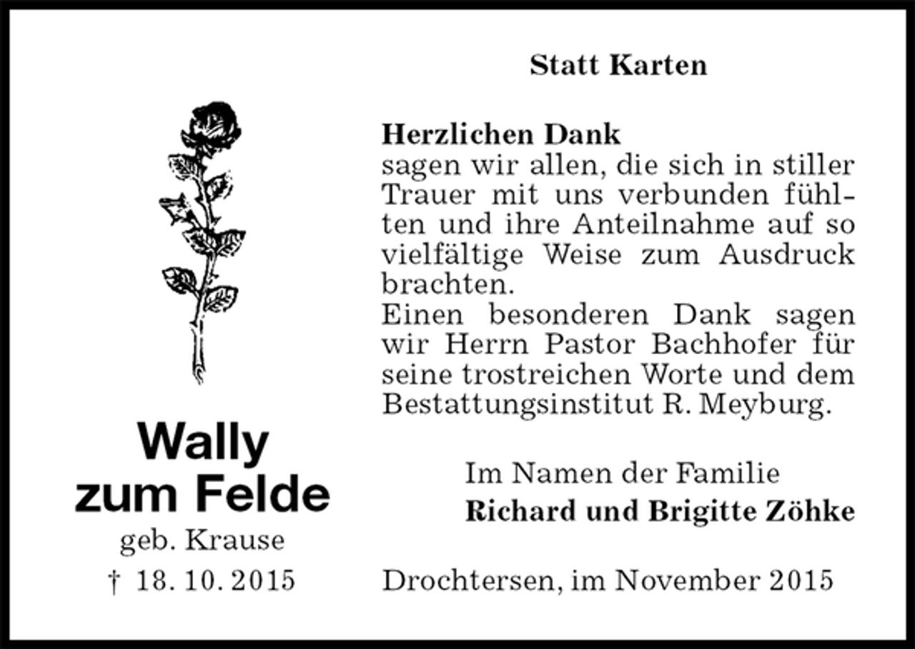 <p>Statt Karten<br />Herzlichen Dank<br />sagen wir allen, die sich in stiller Trauer mit uns verbunden fühlten und ihre Anteilnahme auf so vielfältige Weise zum Ausdruck brachten.<br />Einen besonderen Dank sagen wir Herrn Pastor Bachhofer für seine trostreichen Worte und dem Bestattungsinstitut R. Meyburg.<br />Im Namen der Familie<br />Richard und Brigitte Zöhke<br />Drochtersen, im November 2015</p>
<p>Wally<br />zum Felde<br />geb. Krause<br />† 18. 10. 2015</p>