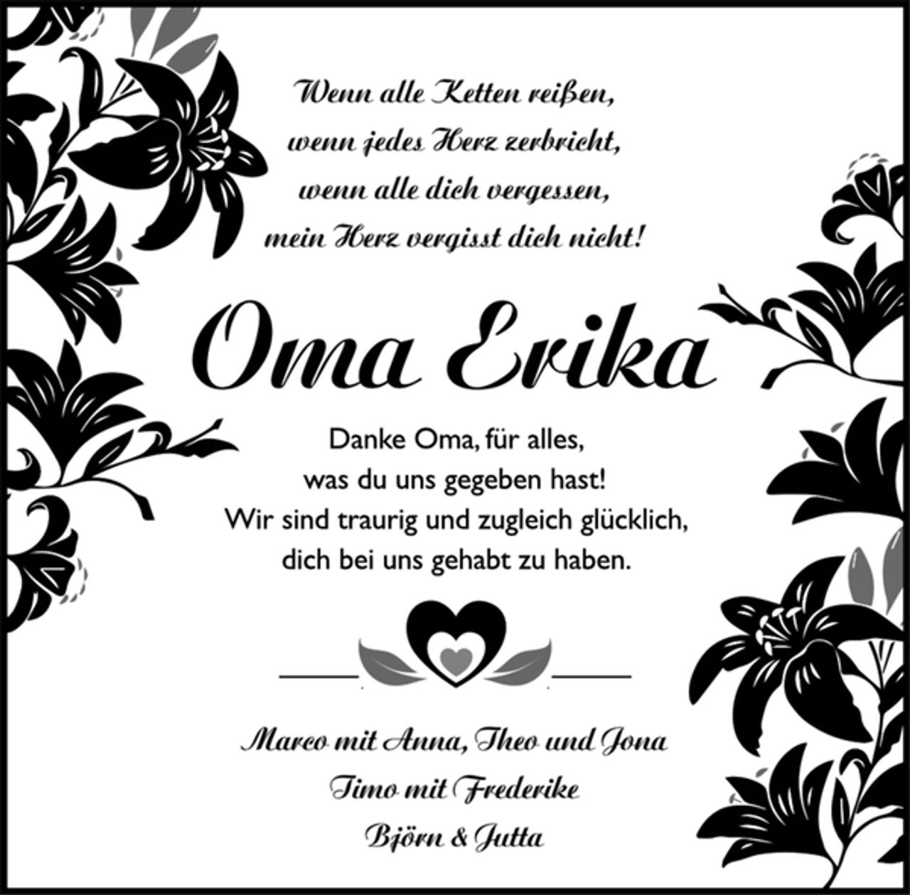 <p>Wenn alle Ketten reißen,<br />wenn jedes Herz zerbricht,<br />wenn alle dich vergessen,<br />mein Herz vergisst dich nicht!<br />Oma Erika<br />Danke Oma, für alles,<br />was du uns gegeben hast!<br />Wir sind traurig und zugleich glücklich,<br />dich bei uns gehabt zu haben.<br />Marco mit Anna, Theo und Jona<br />Timo mit Frederike<br />Björn &amp; Jutta</p>