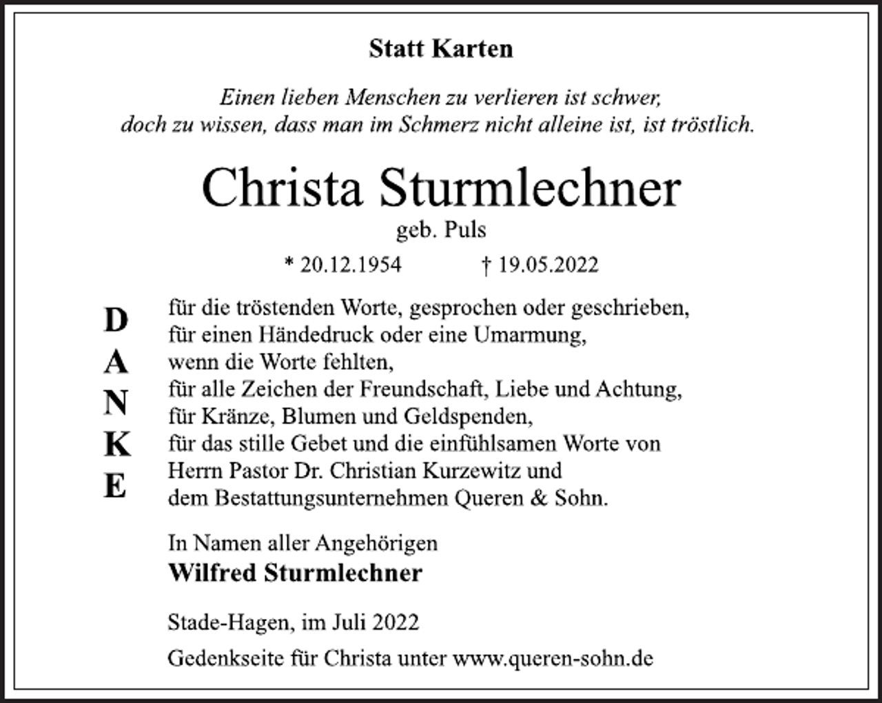<p>Statt Karten<br />Einen lieben Menschen zu verlieren ist schwer,<br />doch zu wissen, dass man im Schmerz nicht alleine ist, ist tröstlich.<br />Christa Sturmlechner<br />geb. Puls<br />* 20.12.1954 † 19.05.2022<br />DANKE<br />für die tröstenden Worte, gesprochen oder geschrieben,<br />für einen Händedruck oder eine Umarmung,<br />wenn die Worte fehlten,<br />für alle Zeichen der Freundschaft, Liebe und Achtung,<br />für Kränze, Blumen und Geldspenden,<br />für das stille Gebet und die einfühlsamen Worte von<br />Herrn Pastor Dr. Christian Kurzewitz und<br />dem Bestattungsunternehmen Queren &amp; Sohn.<br />In Namen aller Angehörigen<br />Wilfred Sturmlechner<br />Stade-Hagen, im Juli 2022<br />Gedenkseite für Christa unter www.queren-sohn.de</p>