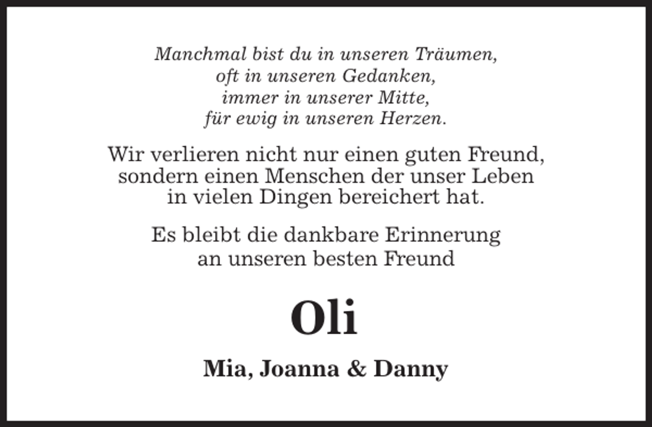 <p>Manchmal bist du in unseren Träumen,<br />oft in unseren Gedanken,<br />immer in unserer Mitte,<br />für ewig in unseren Herzen.<br />Wir verlieren nicht nur einen guten Freund,<br />sondern einen Menschen der unser Leben<br />in vielen Dingen bereichert hat.<br />Es bleibt die dankbare Erinnerung<br />an unseren besten Freund<br />Mia, Joanna &amp; Danny</p>
<p>Oli</p>