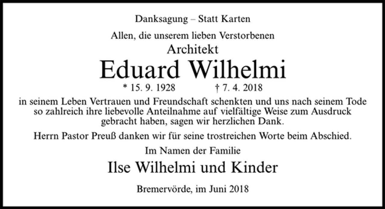 <p>Danksagung – Statt Karten<br />Allen, die unserem lieben Verstorbenen<br />Architekt<br />Eduard Wilhelmi<br />* 15. 9. 1928 † 7. 4. 2018<br />in seinem Leben Vertrauen und Freundschaft schenkten und uns nach seinem Tode so zahlreich ihre liebevolle Anteilnahme auf vielfältige Weise zum Ausdruck gebracht haben, sagen wir herzlichen Dank.<br />Herrn Pastor Preuß danken wir für seine trostreichen Worte beim Abschied.<br />Im Namen der Familie<br />Ilse Wilhelmi und Kinder<br />Bremervörde, im Juni 2018</p>
