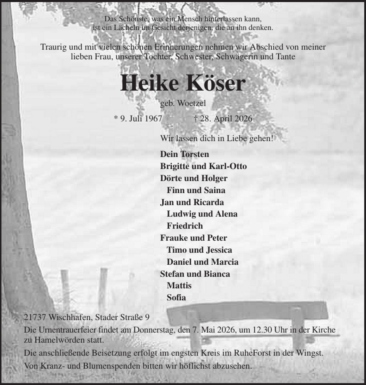 <p>Das Schönste, was ein Mensch hinterlassen kann,<br />ist ein Lächeln im Gesicht derjenigen, die an ihn denken.<br />Traurig und mit vielen schönen Erinnerungen nehmen wir Abschied von meiner<br />lieben Frau, unserer Tochter, Schwester, Schwägerin und Tante<br />Heike Köser<br />geb. Woetzel<br />* 9. Juli 1967 † 28. April 2026<br />Wir lassen dich in Liebe gehen!<br />Dein Torsten<br />Brigitte und Karl-Otto<br />Dörte und Holger<br />Finn und Saina<br />Jan und Ricarda<br />Ludwig und Alena<br />Friedrich<br />Frauke und Peter<br />Timo und Jessica<br />Daniel und Marcia<br />Stefan und Bianca<br />Mattis<br />Sofia<br />21737 Wischhafen, Stader Straße 9<br />Die Urnentrauerfeier findet am Donnerstag, den 7. Mai 2026, um 12.30 Uhr in der Kirche zu Hamelwörden statt.<br />Die anschließende Beisetzung erfolgt im engsten Kreis im RuheForst in der Wingst.<br />Von Kranz- und Blumenspenden bitten wir höflichst abzusehen.</p>