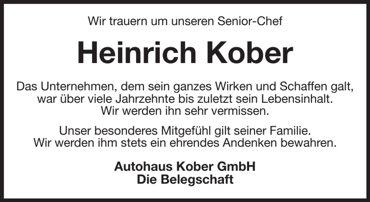 <p>Wir trauern um unseren Senior-Chef<br />Heinrich Kober<br />Das Unternehmen, dem sein ganzes Wirken und Schaffen galt, war über viele Jahrzehnte bis zuletzt sein Lebensinhalt.<br />Wir werden ihn sehr vermissen.<br />Unser besonderes Mitgefühl gilt seiner Familie.<br />Wir werden ihm stets ein ehrendes Andenken bewahren.<br />Autohaus Kober GmbH<br />Die Belegschaft</p>