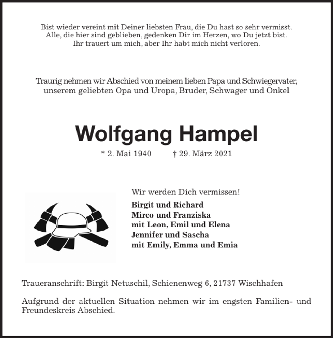 <p>Bist wieder vereint mit Deiner liebsten Frau, die Du hast so sehr vermisst.<br />Alle, die hier sind geblieben, gedenken Dir im Herzen, wo Du jetzt bist.<br />Ihr trauert um mich, aber Ihr habt mich nicht verloren.<br />Traurig nehmen wir Abschied von meinem lieben Papa und Schwiegervater,<br />unserem geliebten Opa und Uropa, Bruder, Schwager und Onkel<br />Wolfgang Hampel<br />* 2. Mai 1940 † 29. März 2021<br />Wir werden Dich vermissen!<br />Birgit und Richard<br />Mirco und Franziska<br />mit Leon, Emil und Elena<br />Jennifer und Sascha<br />mit Emily, Emma und Emia<br />Traueranschrift: Birgit Netuschil, Schienenweg 6, 21737 Wischhafen</p>
<p>Aufgrund der aktuellen Situation nehmen wir im engsten Familien- und<br />Freundeskreis Abschied.</p>