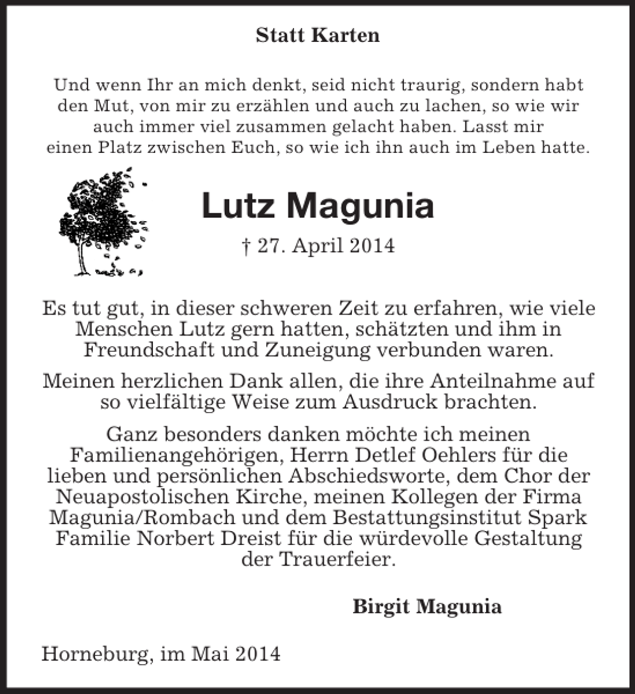 <p>Statt Karten<br />Und wenn Ihr an mich denkt, seid nicht traurig, sondern habt den Mut, von mir zu erzählen und auch zu lachen, so wie wir auch immer viel zusammen gelacht haben. Lasst mir<br />einen Platz zwischen Euch, so wie ich ihn auch im Leben hatte.<br />Lutz Magunia<br />† 27. April 2014<br />Es tut gut, in dieser schweren Zeit zu erfahren, wie viele Menschen Lutz gern hatten, schätzten und ihm in<br />Freundschaft und Zuneigung verbunden waren.<br />Meinen herzlichen Dank allen, die ihre Anteilnahme auf so vielfältige Weise zum Ausdruck brachten.<br />Ganz besonders danken möchte ich meinen<br />Familienangehörigen, Herrn Detlef Oehlers für die<br />lieben und persönlichen Abschiedsworte, dem Chor der Neuapostolischen Kirche, meinen Kollegen der Firma Magunia/Rombach und dem Bestattungsinstitut Spark Familie Norbert Dreist für die würdevolle Gestaltung der Trauerfeier.<br />Birgit Magunia<br />Horneburg, im Mai 2014</p>