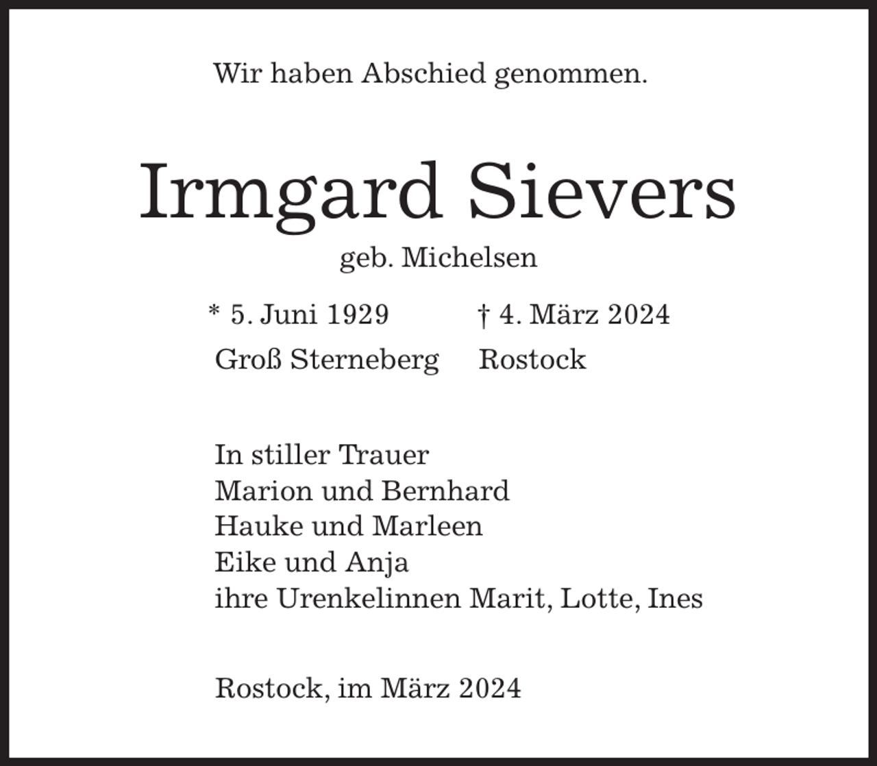 <p>Wir haben Abschied genommen.<br />Irmgard Sievers<br />geb. Michelsen<br />* 5. Juni 1929 † 4. März 2024</p><p>In stiller Trauer<br />Marion und Bernhard<br />Hauke und Marleen<br />Eike und Anja<br />ihre Urenkelinnen Marit, Lotte, Ines<br />Rostock, im März 2024<br />Groß Sterneberg Rostock</p>