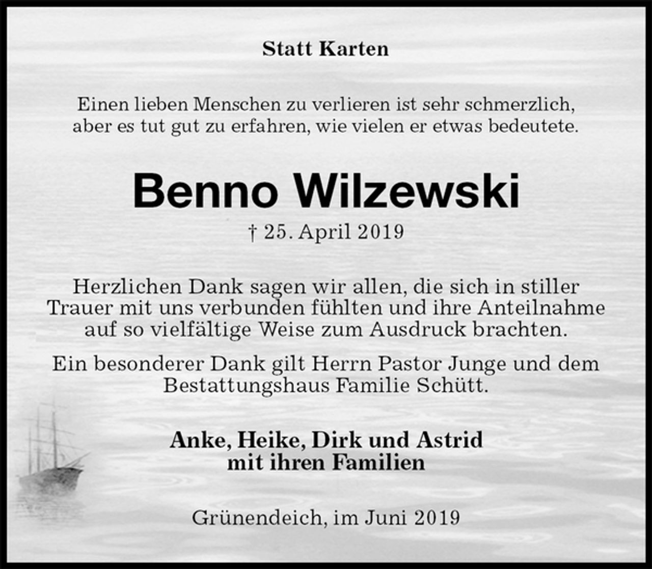 <p>Statt Karten<br />Einen lieben Menschen zu verlieren ist sehr schmerzlich,<br />aber es tut gut zu erfahren, wie vielen er etwas bedeutete.<br />Benno Wilzewski<br />† 25. April 2019<br />Herzlichen Dank sagen wir allen, die sich in stiller Trauer mit uns verbunden fühlten und ihre Anteilnahme<br />auf so vielfältige Weise zum Ausdruck brachten.<br />Ein besonderer Dank gilt Herrn Pastor Junge und dem<br />Bestattungshaus Familie Schütt.<br />Anke, Heike, Dirk und Astrid<br />mit ihren Familien<br />Grünendeich, im Juni 2019</p>