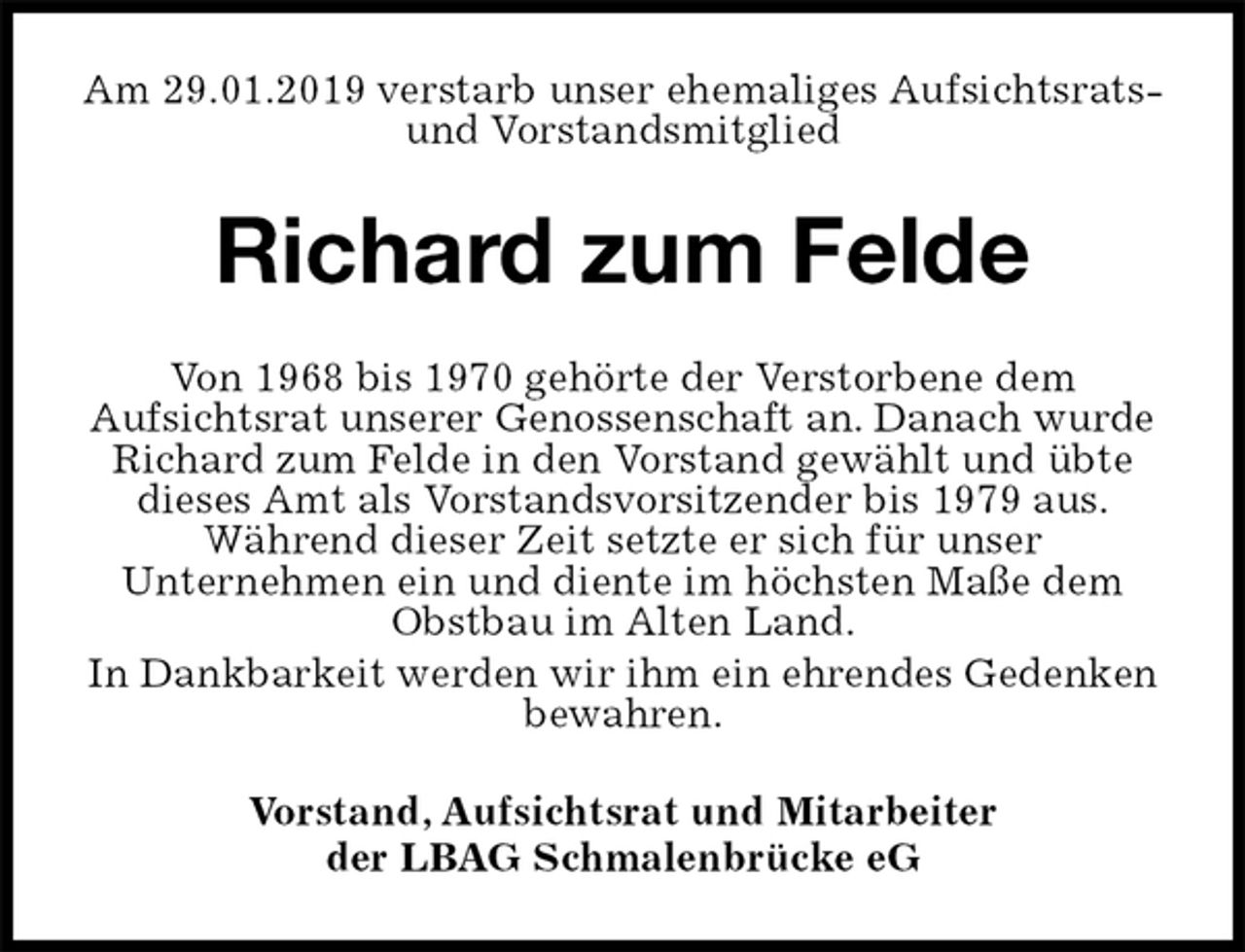 <p>Am 29.01.2019 verstarb unser ehemaliges Aufsichtsrats- und Vorstandsmitglied<br />Richard zum Felde<br />Von 1968 bis 1970 gehörte der Verstorbene dem<br />Aufsichtsrat unserer Genossenschaft an. Danach wurde Richard zum Felde in den Vorstand gewählt und übte dieses Amt als Vorstandsvorsitzender bis 1979 aus.<br />Während dieser Zeit setzte er sich für unser<br />Unternehmen ein und diente im höchsten Maße dem Obstbau im Alten Land.<br />In Dankbarkeit werden wir ihm ein ehrendes Gedenken bewahren.<br />Vorstand, Aufsichtsrat und Mitarbeiter<br />der LBAG Schmalenbrücke eG</p>