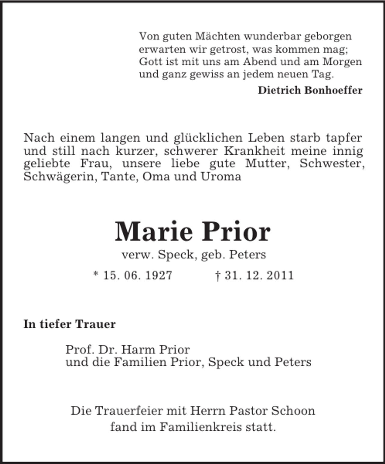 <p>Von guten Mächten wunderbar geborgen<br />erwarten wir getrost, was kommen mag;<br />Gott ist mit uns am Abend und am Morgen<br />und ganz gewiss an jedem neuen Tag.<br />Dietrich Bonhoeffer<br />Nach einem langen und glücklichen Leben starb tapfer und still nach kurzer, schwerer Krankheit meine innig geliebte Frau, unsere liebe gute Mutter, Schwester, Schwägerin, Tante, Oma und Uroma<br />Marie Prior<br />verw. Speck, geb. Peters<br />* 15. 06. 1927 † 31. 12. 2011<br />In tiefer Trauer</p><p>Prof. Dr. Harm Prior<br />und die Familien Prior, Speck und Peters<br />Die Trauerfeier mit Herrn Pastor Schoon<br />fand im Familienkreis statt.</p>