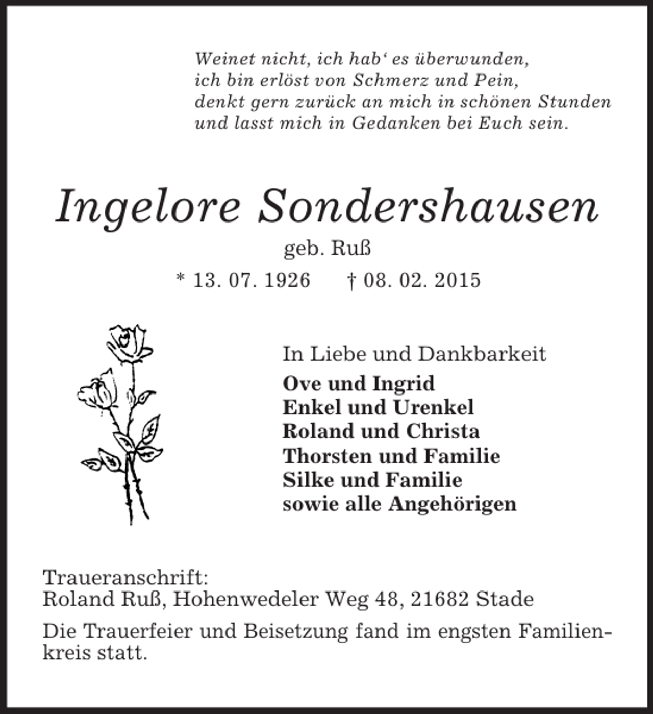 <p>Weinet nicht, ich hab‘ es überwunden,<br />ich bin erlöst von Schmerz und Pein,<br />denkt gern zurück an mich in schönen Stunden<br />und lasst mich in Gedanken bei Euch sein.<br />Ingelore Sondershausen<br />geb. Ruß<br />* 13. 07. 1926 † 08. 02. 2015<br />In Liebe und Dankbarkeit<br />Ove und Ingrid<br />Enkel und Urenkel<br />Roland und Christa<br />Thorsten und Familie<br />Silke und Familie<br />sowie alle Angehörigen<br />Traueranschrift:<br />Roland Ruß, Hohenwedeler Weg 48, 21682 Stade<br />Die Trauerfeier und Beisetzung fand im engsten Familien-<br />kreis statt.</p>