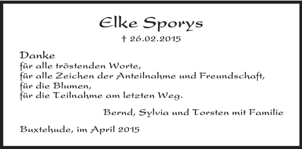 <p>Elke Sporys<br />† 26.02.2015<br />Danke<br />für alle tröstenden Worte,<br />für alle Zeichen der Anteilnahme und Freundschaft,<br />für die Blumen,<br />für die Teilnahme am letzten Weg.<br />Bernd, Sylvia und Torsten mit Familie<br />Buxtehude, im April 2015</p>