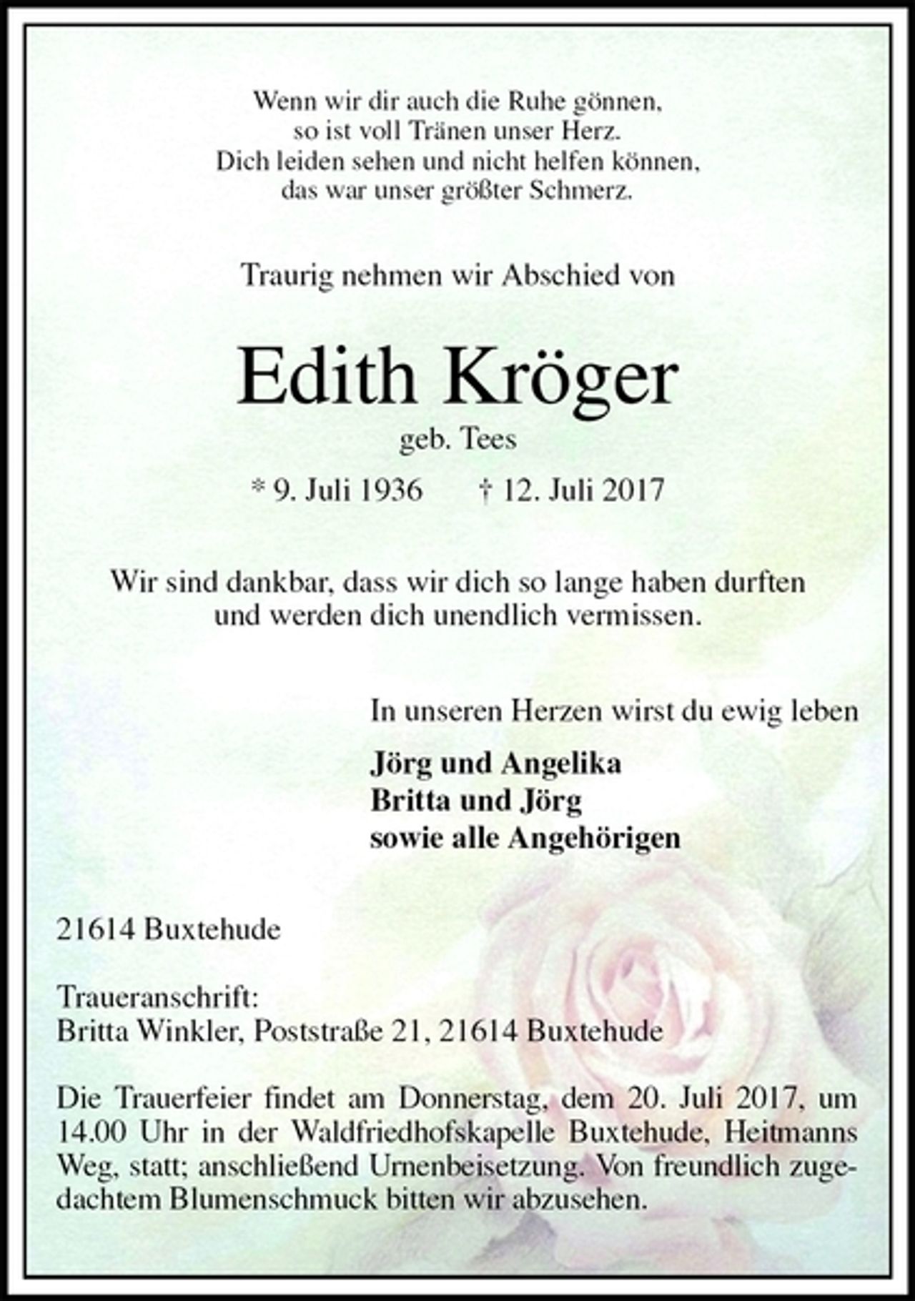 <p>Wenn wir dir auch die Ruhe gönnen,<br />so ist voll Tränen unser Herz.<br />Dich leiden sehen und nicht helfen können,<br />das war unser größter Schmerz.<br />Traurig nehmen wir Abschied von<br />Edith Kröger<br />geb. Tees<br />* 9. Juli 1936 † 12. Juli 2017<br />Wir sind dankbar, dass wir dich so lange haben durften<br />und werden dich unendlich vermissen.<br />In unseren Herzen wirst du ewig leben<br />Jörg und Angelika<br />Britta und Jörg<br />sowie alle Angehörigen<br />21614 Buxtehude</p><p>Traueranschrift:<br />Britta Winkler, Poststraße 21, 21614 Buxtehude</p><p>Die Trauerfeier findet am Donnerstag, dem 20. Juli 2017, um 14.00 Uhr in der Waldfriedhofskapelle Buxtehude, Heitmanns Weg, statt; anschließend Urnenbeisetzung. Von freundlich zugedachtem Blumenschmuck bitten wir abzusehen.</p>